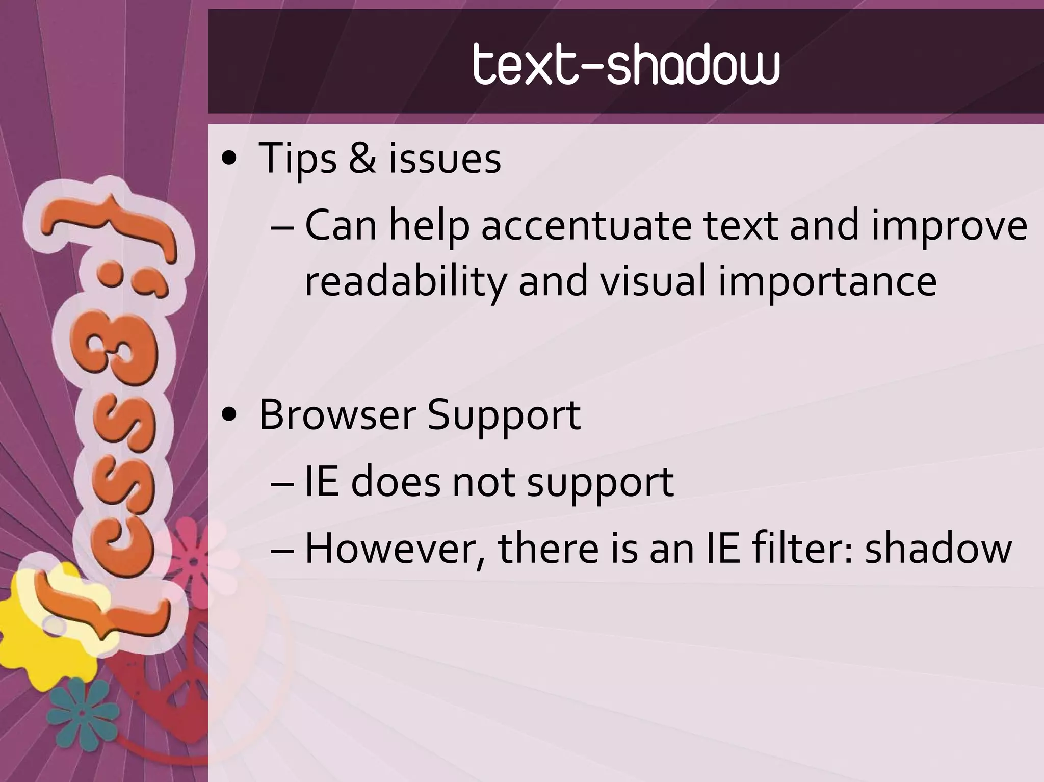 text-shadow
• Tips & issues
   – Can help accentuate text and improve 
     readability and visual importance 

• Browser Support
  – IE does not support
  – However, there is an IE filter: shadow
 