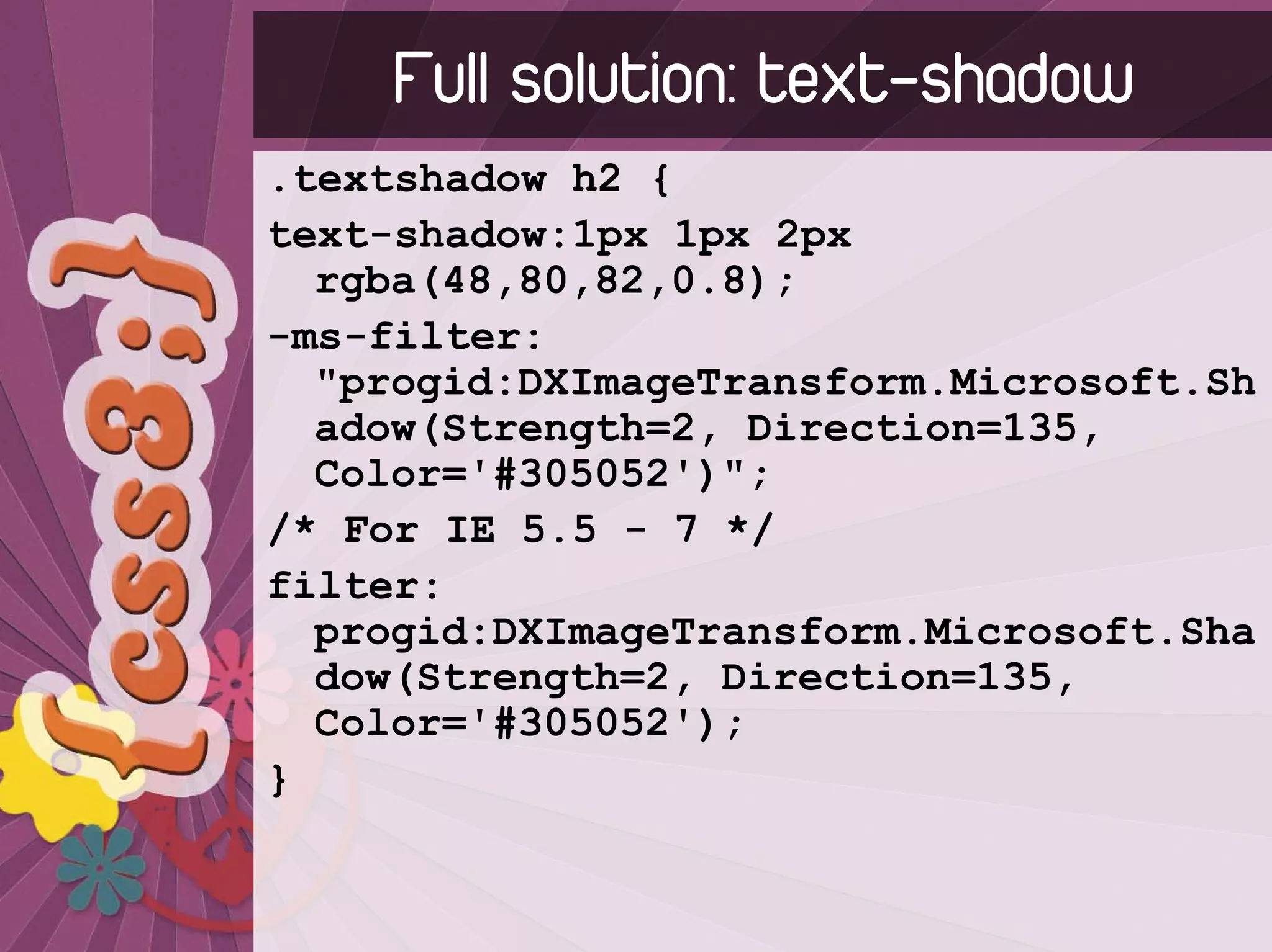 Full solution: text-shadow
.textshadow h2 {
text-shadow:1px 1px 2px
  rgba(48,80,82,0.8);
-ms-filter:
  "progid:DXImageTransform.Microsoft.Sh
  adow(Strength=2, Direction=135,
  Color='#305052')";
/* For IE 5.5 - 7 */
filter:
  progid:DXImageTransform.Microsoft.Sha
  dow(Strength=2, Direction=135,
  Color='#305052');
}
 