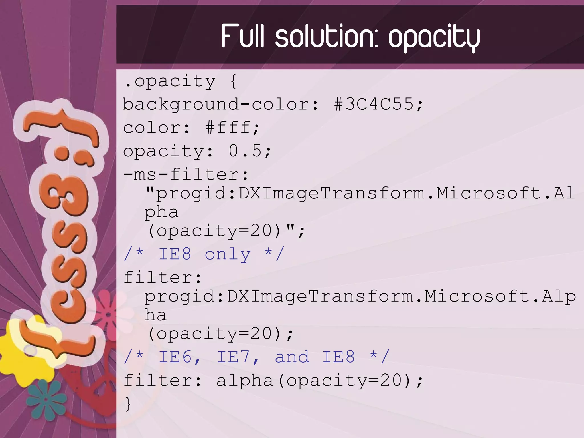 Full solution: opacity
.opacity {
background-color: #3C4C55;
color: #fff;
opacity: 0.5;
-ms-filter:
  "progid:DXImageTransform.Microsoft.Al
  pha
  (opacity=20)";
/* IE8 only */
filter:
  progid:DXImageTransform.Microsoft.Alp
  ha
  (opacity=20);
/* IE6, IE7, and IE8 */
filter: alpha(opacity=20);
}
 