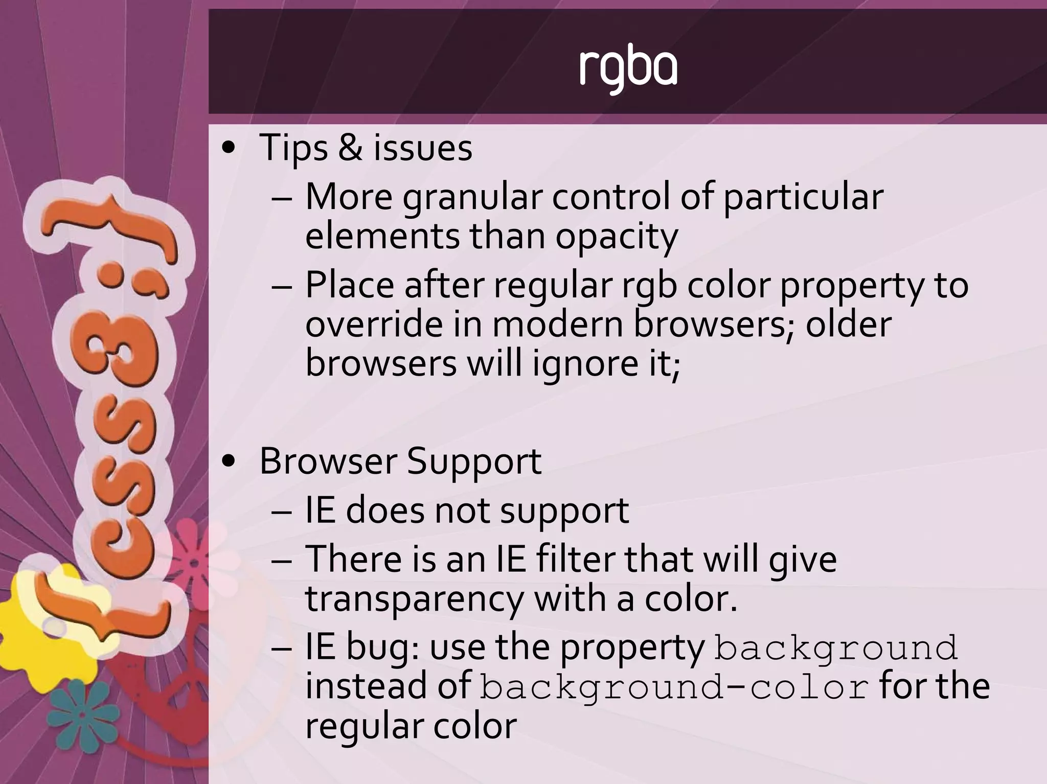 rgba
• Tips & issues
   – More granular control of particular 
     elements than opacity
   – Place after regular rgb color property to 
     override in modern browsers; older 
     browsers will ignore it;

• Browser Support
   – IE does not support
   – There is an IE filter that will give 
     transparency with a color.
   – IE bug: use the property background
     instead of background-color for the 
     regular color
 