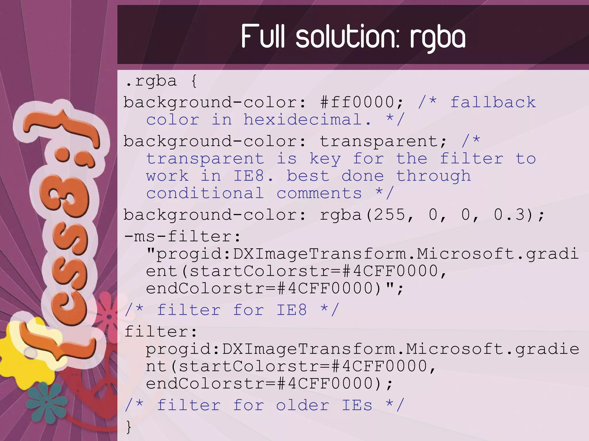 Full solution: rgba
.rgba {
background-color: #ff0000; /* fallback
  color in hexidecimal. */
background-color: transparent; /*
  transparent is key for the filter to
  work in IE8. best done through
  conditional comments */
background-color: rgba(255, 0, 0, 0.3);
-ms-filter:
  "progid:DXImageTransform.Microsoft.gradi
  ent(startColorstr=#4CFF0000,
  endColorstr=#4CFF0000)";
/* filter for IE8 */
filter:
  progid:DXImageTransform.Microsoft.gradie
  nt(startColorstr=#4CFF0000,
  endColorstr=#4CFF0000);
/* filter for older IEs */
}
 