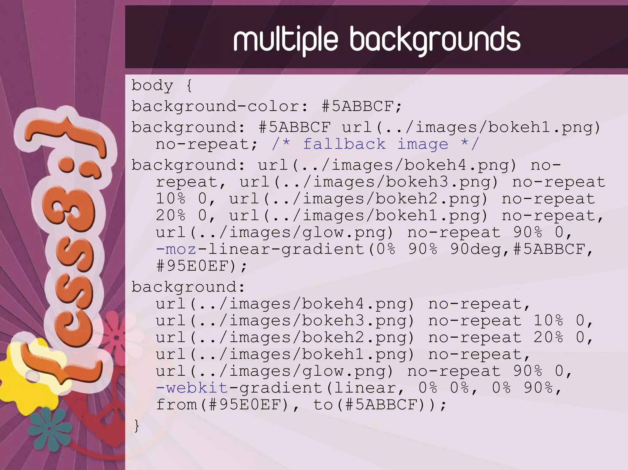 multiple backgrounds
body {
background-color: #5ABBCF;
background: #5ABBCF url(../images/bokeh1.png)
  no-repeat; /* fallback image */
background: url(../images/bokeh4.png) no-
  repeat, url(../images/bokeh3.png) no-repeat
  10% 0, url(../images/bokeh2.png) no-repeat
  20% 0, url(../images/bokeh1.png) no-repeat,
  url(../images/glow.png) no-repeat 90% 0,
  -moz-linear-gradient(0% 90% 90deg,#5ABBCF,
  #95E0EF);
background:
  url(../images/bokeh4.png) no-repeat,
  url(../images/bokeh3.png) no-repeat 10% 0,
  url(../images/bokeh2.png) no-repeat 20% 0,
  url(../images/bokeh1.png) no-repeat,
  url(../images/glow.png) no-repeat 90% 0,
  -webkit-gradient(linear, 0% 0%, 0% 90%,
  from(#95E0EF), to(#5ABBCF));
}
 