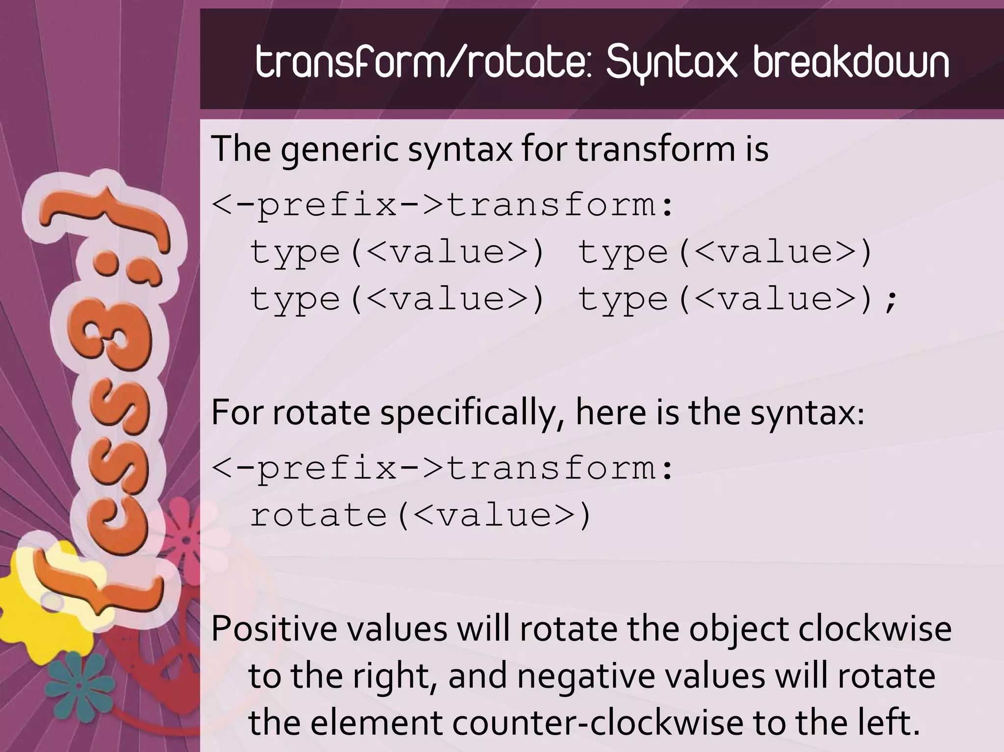 transform/rotate: Syntax breakdown
The generic syntax for transform is
<-prefix->transform:
  type(<value>) type(<value>)
  type(<value>) type(<value>);

For rotate specifically, here is the syntax:
<-prefix->transform:
  rotate(<value>)

Positive values will rotate the object clockwise 
  to the right, and negative values will rotate 
  the element counter‐clockwise to the left.
 