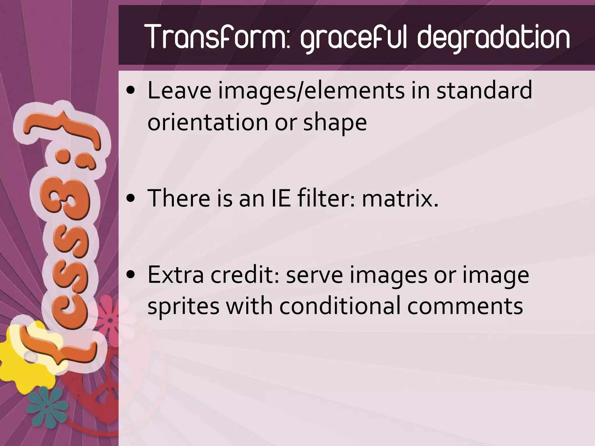 Transform: graceful degradation
• Leave images/elements in standard 
  orientation or shape

• There is an IE filter: matrix.

• Extra credit: serve images or image 
  sprites with conditional comments
 