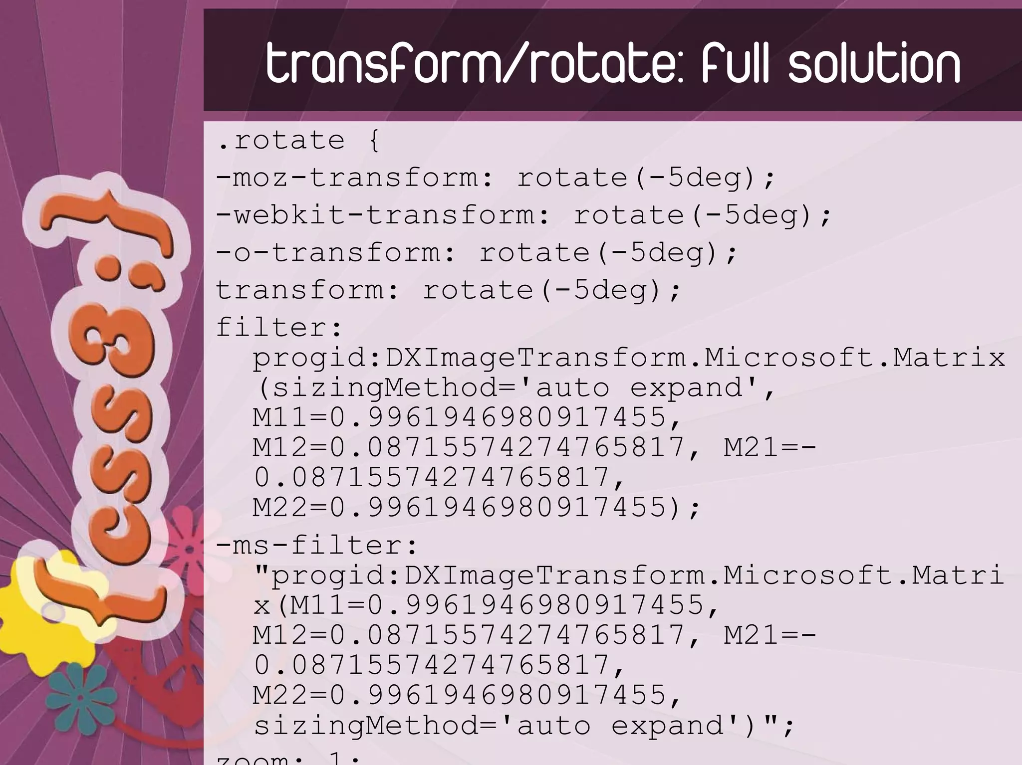 transform/rotate: full solution
.rotate {
-moz-transform: rotate(-5deg);
-webkit-transform: rotate(-5deg);
-o-transform: rotate(-5deg);
transform: rotate(-5deg);
filter:
  progid:DXImageTransform.Microsoft.Matrix
  (sizingMethod='auto expand',
  M11=0.9961946980917455,
  M12=0.08715574274765817, M21=-
  0.08715574274765817,
  M22=0.9961946980917455);
-ms-filter:
  "progid:DXImageTransform.Microsoft.Matri
  x(M11=0.9961946980917455,
  M12=0.08715574274765817, M21=-
  0.08715574274765817,
  M22=0.9961946980917455,
  sizingMethod='auto expand')";
 