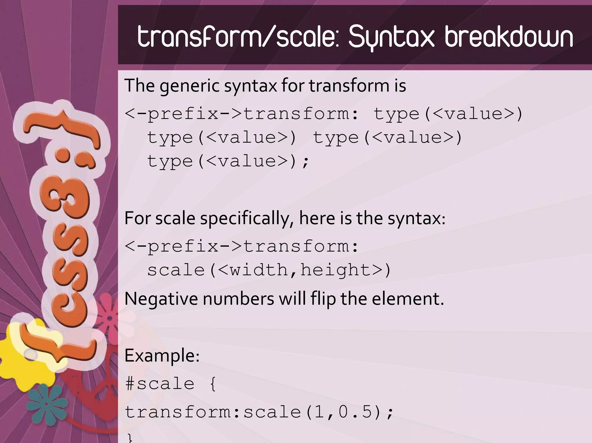 transform/scale: Syntax breakdown
The generic syntax for transform is
<-prefix->transform: type(<value>)
  type(<value>) type(<value>)
  type(<value>);

For scale specifically, here is the syntax:
<-prefix->transform:
  scale(<width,height>)
Negative numbers will flip the element.

Example:
#scale {
transform:scale(1,0.5);
 