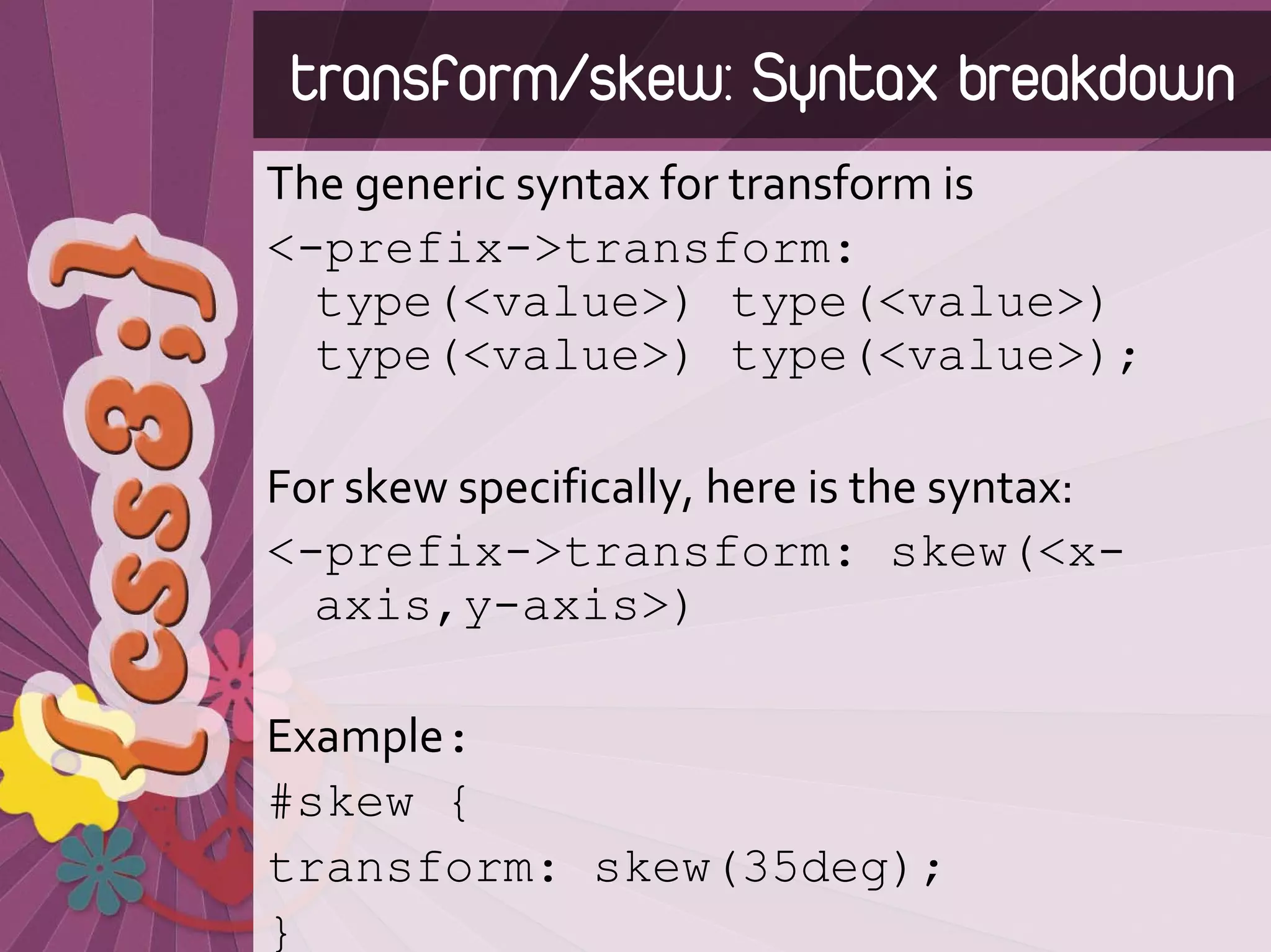 transform/skew: Syntax breakdown
The generic syntax for transform is
<-prefix->transform:
  type(<value>) type(<value>)
  type(<value>) type(<value>);

For skew specifically, here is the syntax:
<-prefix->transform: skew(<x-
  axis,y-axis>)

Example:
#skew {
transform: skew(35deg);
}
 