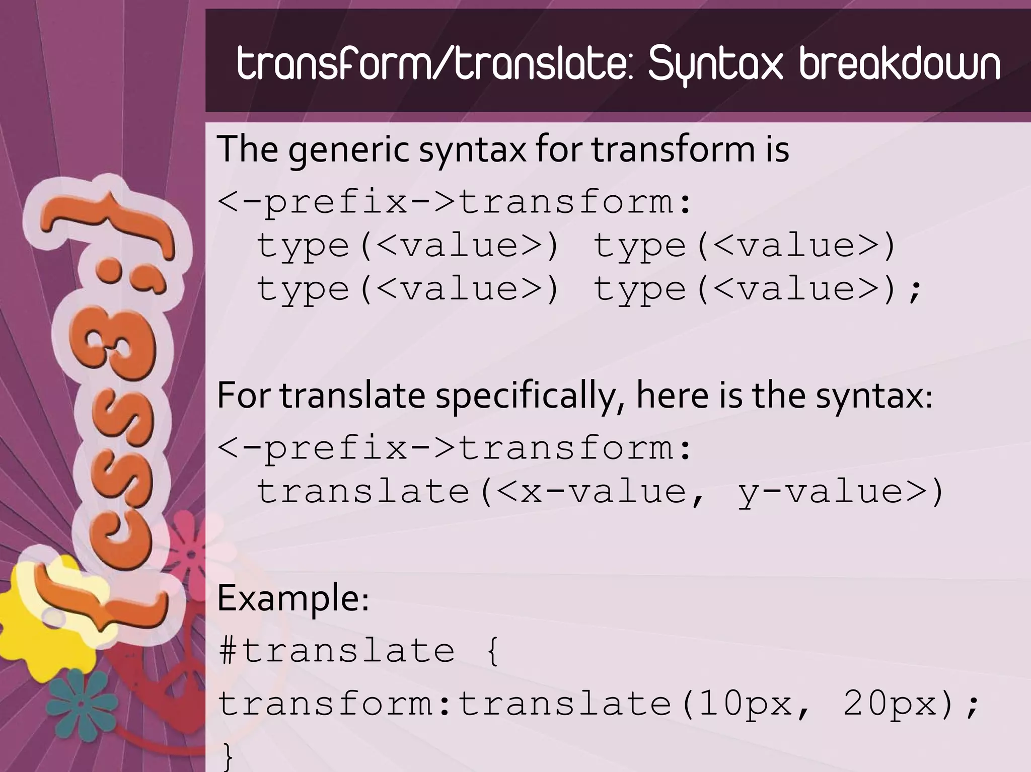 transform/translate: Syntax breakdown
The generic syntax for transform is
<-prefix->transform:
  type(<value>) type(<value>)
  type(<value>) type(<value>);

For translate specifically, here is the syntax:
<-prefix->transform:
  translate(<x-value, y-value>)

Example:
#translate {
transform:translate(10px, 20px);
}
 
