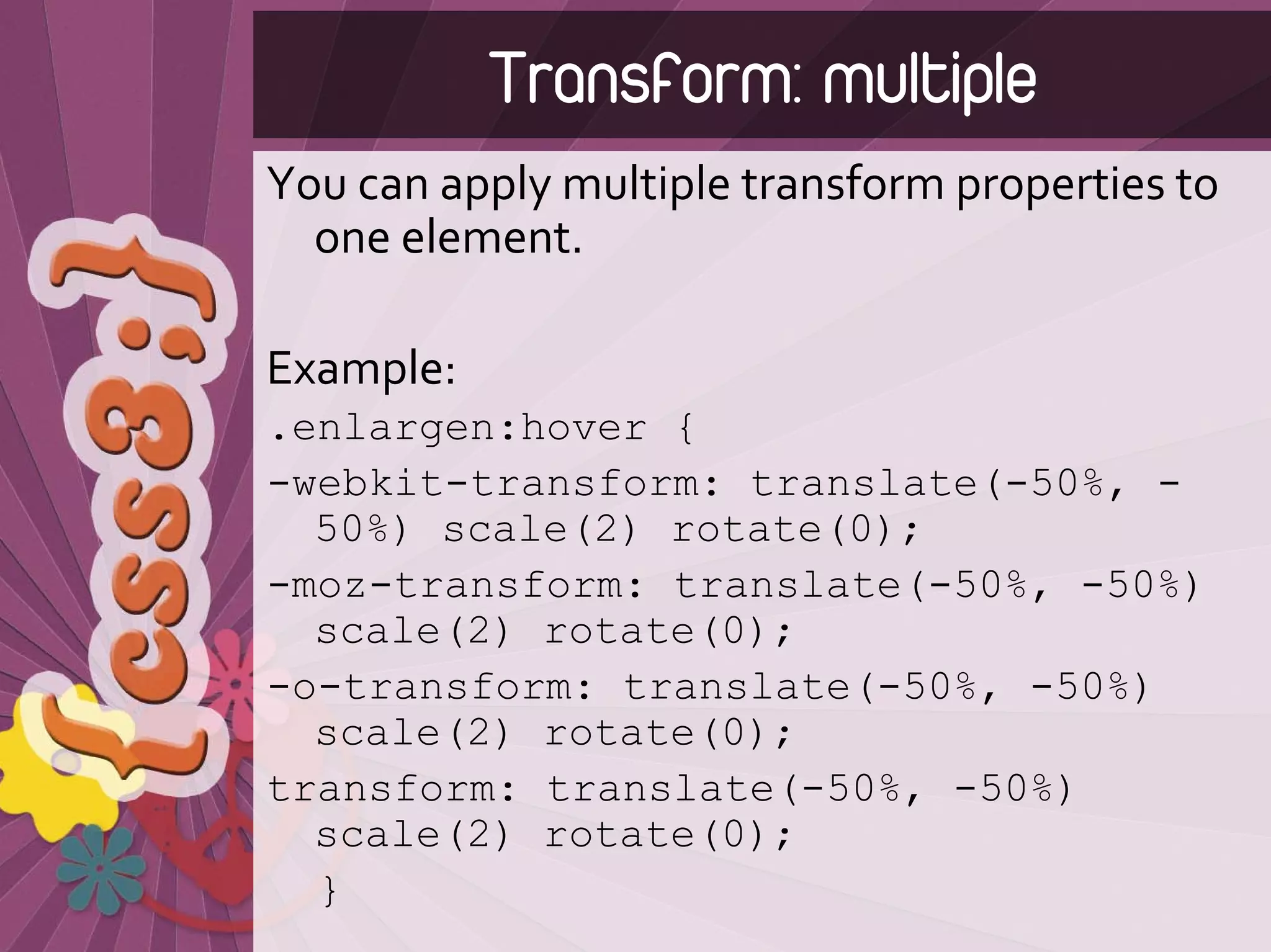 Transform: multiple
You can apply multiple transform properties to 
  one element.

Example:
.enlargen:hover {
-webkit-transform: translate(-50%, -
  50%) scale(2) rotate(0);
-moz-transform: translate(-50%, -50%)
  scale(2) rotate(0);
-o-transform: translate(-50%, -50%)
  scale(2) rotate(0);
transform: translate(-50%, -50%)
  scale(2) rotate(0);
  }
 