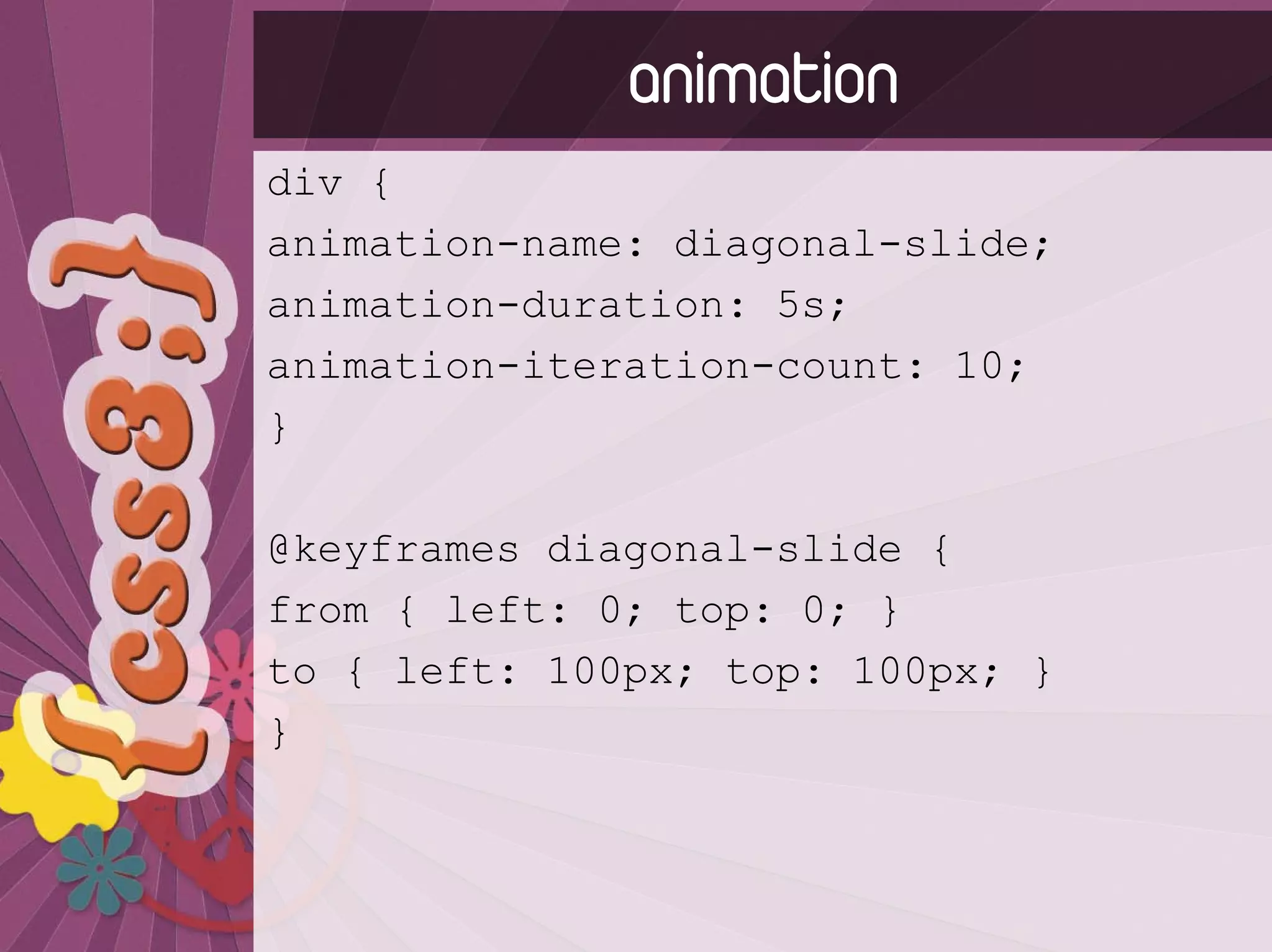 animation
div {
animation-name: diagonal-slide;
animation-duration: 5s;
animation-iteration-count: 10;
}

@keyframes diagonal-slide {
from { left: 0; top: 0; }
to { left: 100px; top: 100px; }
}
 