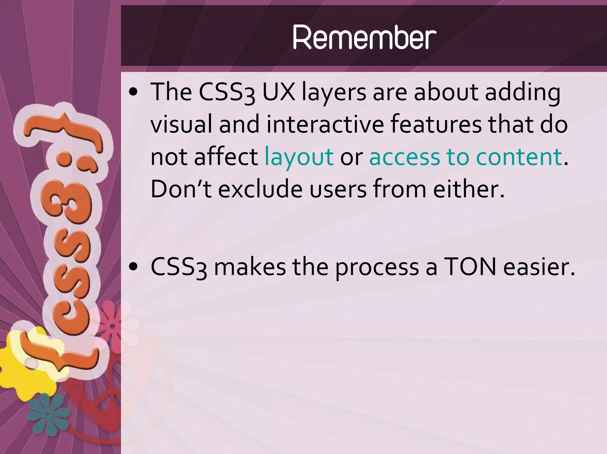 Remember
• The CSS3 UX layers are about adding 
  visual and interactive features that do 
  not affect layout or access to content. 
  Don’t exclude users from either.

• CSS3 makes the process a TON easier.
 