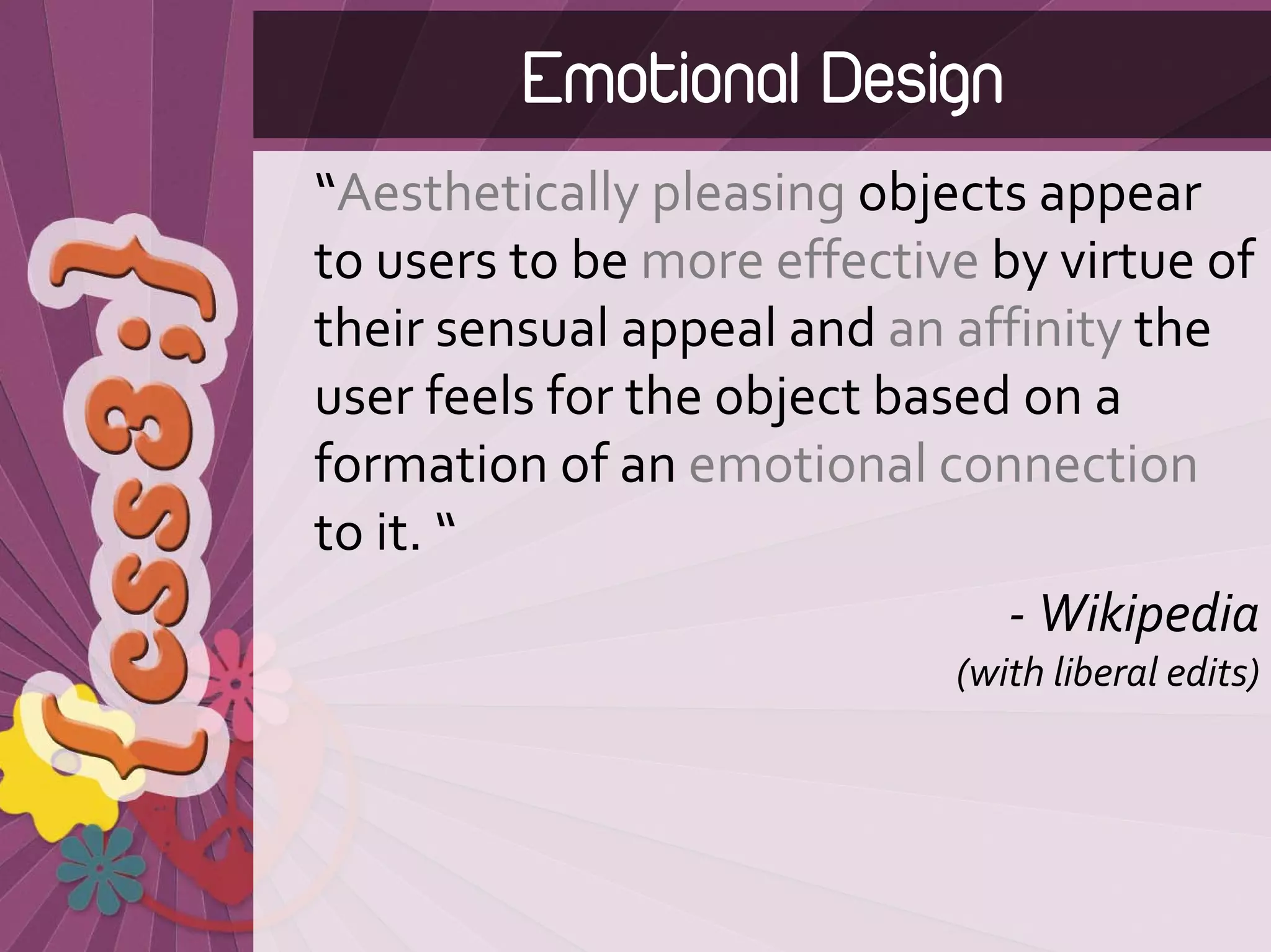 Emotional Design
“Aesthetically pleasing objects appear 
to users to be more effective by virtue of 
their sensual appeal and an affinity the 
user feels for the object based on a 
formation of an emotional connection
to it. “
                               ‐ Wikipedia 
                            (with liberal edits)
 