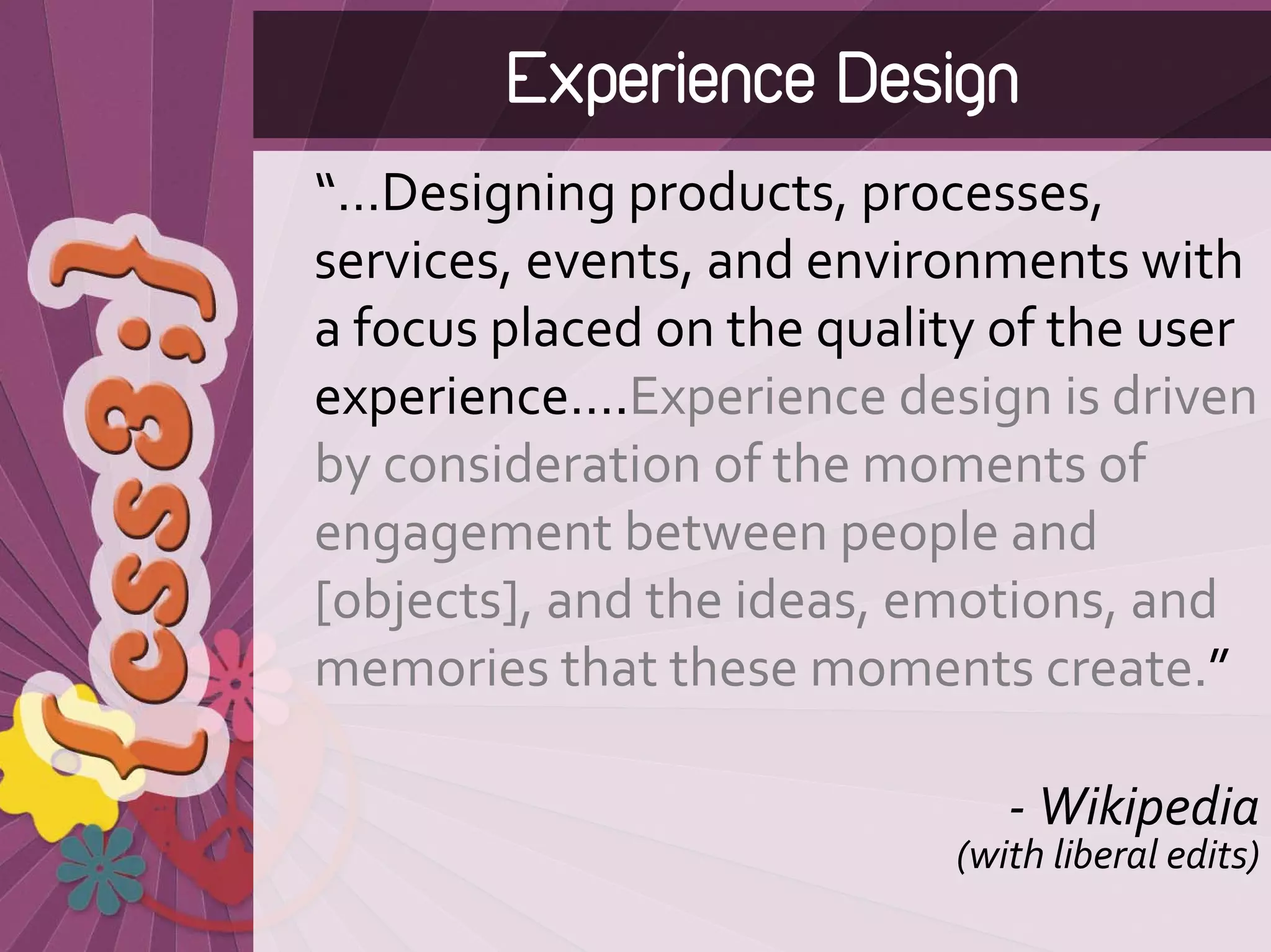 Experience Design
“…Designing products, processes, 
services, events, and environments with 
a focus placed on the quality of the user 
experience….Experience design is driven 
by consideration of the moments of 
engagement between people and 
[objects], and the ideas, emotions, and 
memories that these moments create.”

                               ‐ Wikipedia 
                            (with liberal edits)
 