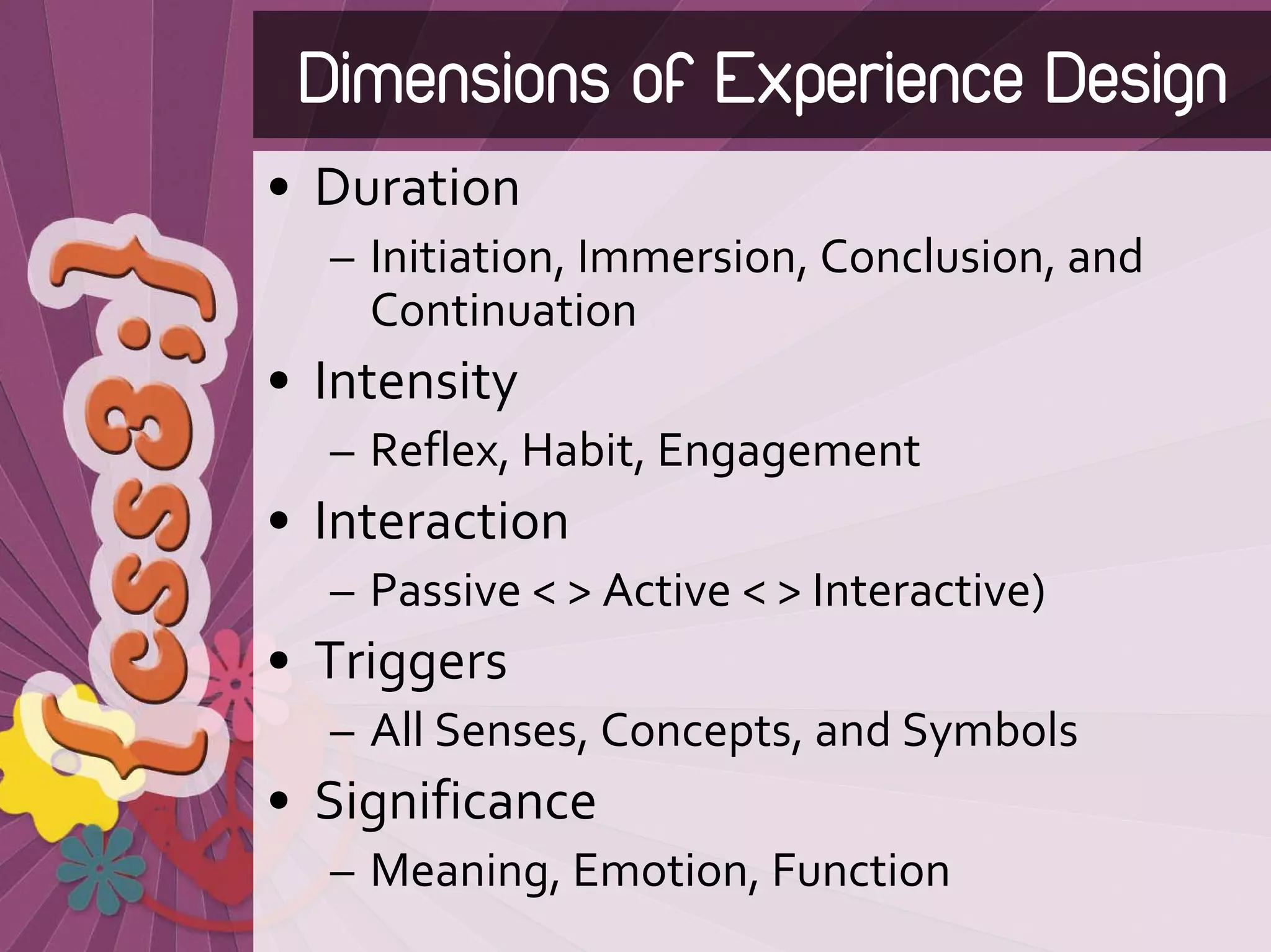 Dimensions of Experience Design
• Duration 
  – Initiation, Immersion, Conclusion, and 
    Continuation
• Intensity
  – Reflex, Habit, Engagement
• Interaction 
  – Passive < > Active < > Interactive)
• Triggers
  – All Senses, Concepts, and Symbols
• Significance
  – Meaning, Emotion, Function
 