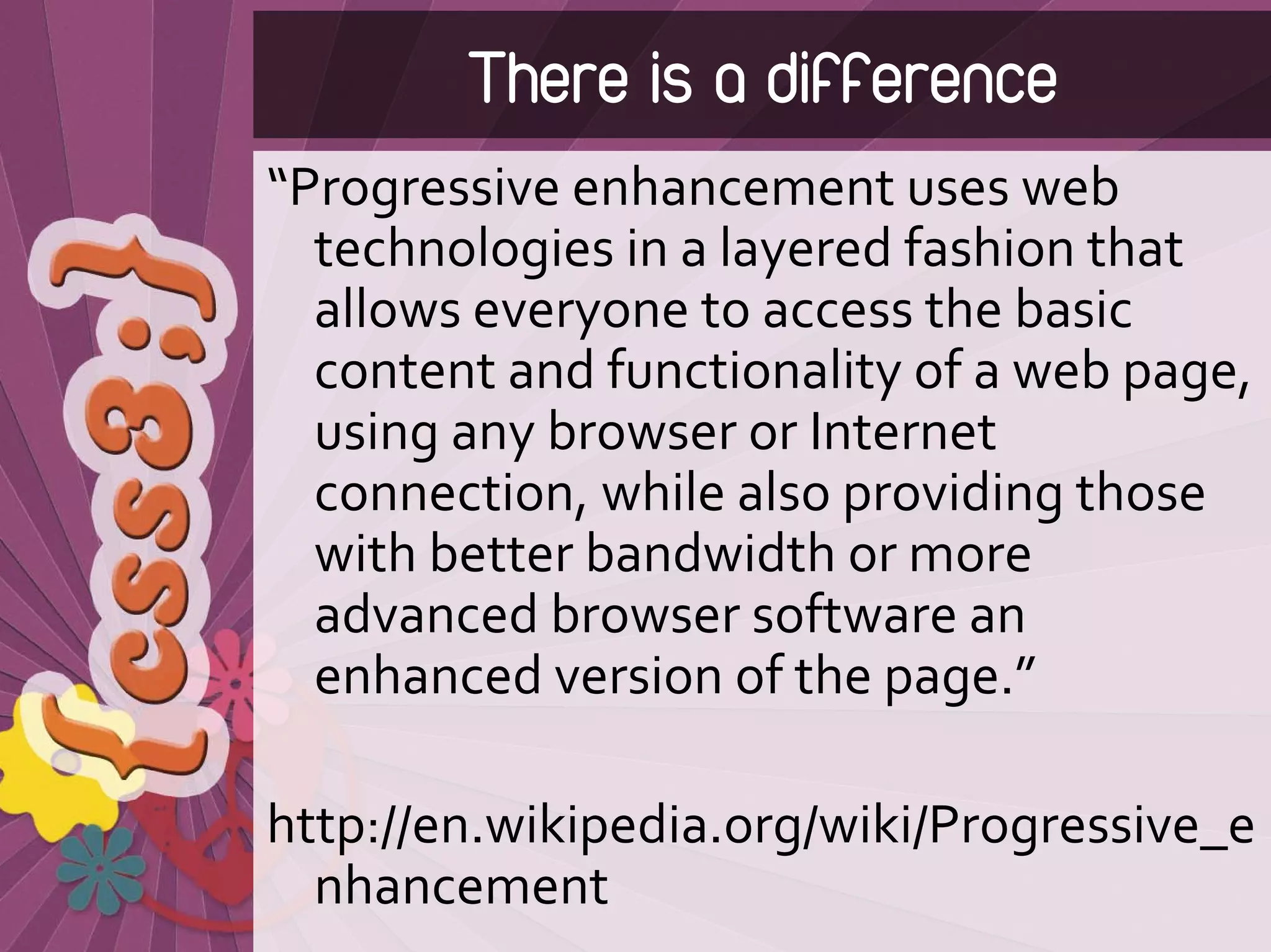 There is a difference
“Progressive enhancement uses web 
  technologies in a layered fashion that 
  allows everyone to access the basic 
  content and functionality of a web page, 
  using any browser or Internet 
  connection, while also providing those 
  with better bandwidth or more 
  advanced browser software an 
  enhanced version of the page.”

http://en.wikipedia.org/wiki/Progressive_e
  nhancement
 
