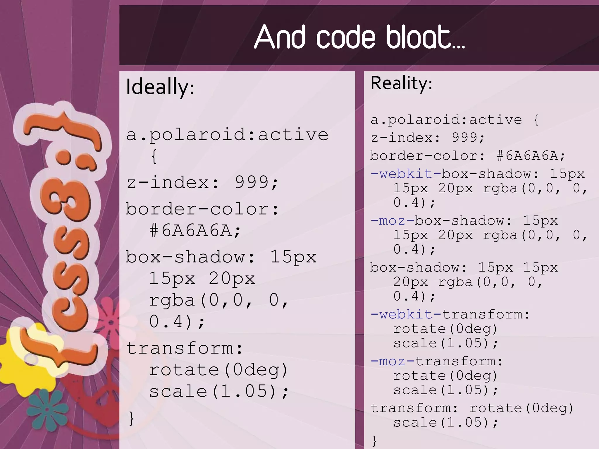 And code bloat…
Ideally:            Reality:
                    a.polaroid:active {
a.polaroid:active   z-index: 999;
  {                 border-color: #6A6A6A;
                    -webkit-box-shadow: 15px
z-index: 999;          15px 20px rgba(0,0, 0,
                       0.4);
border-color:
                    -moz-box-shadow: 15px
  #6A6A6A;             15px 20px rgba(0,0, 0,
                       0.4);
box-shadow: 15px    box-shadow: 15px 15px
  15px 20px            20px rgba(0,0, 0,
  rgba(0,0, 0,         0.4);
                    -webkit-transform:
  0.4);                rotate(0deg)
transform:             scale(1.05);
                    -moz-transform:
  rotate(0deg)         rotate(0deg)
  scale(1.05);         scale(1.05);
                    transform: rotate(0deg)
}                      scale(1.05);
                    }
 