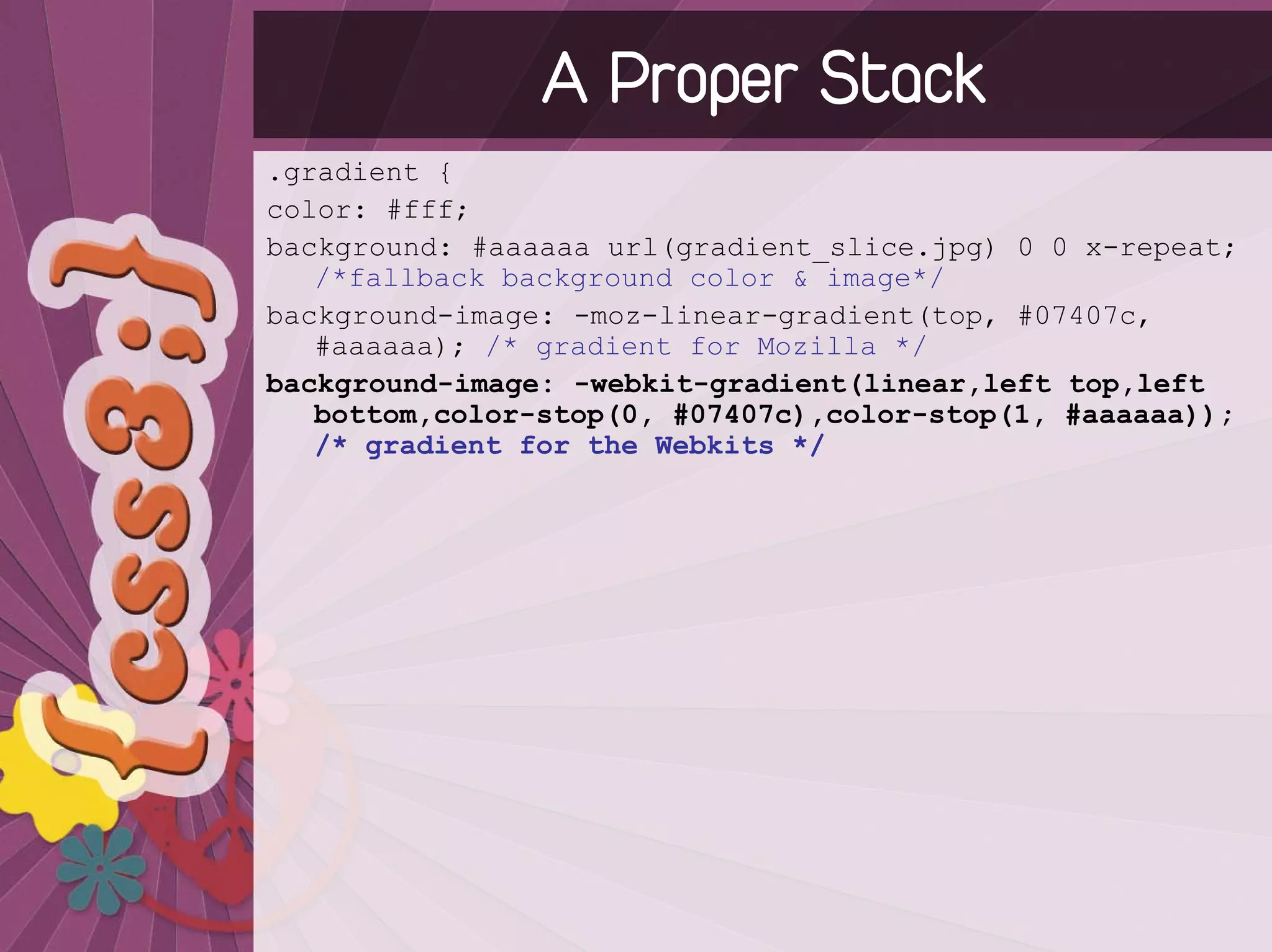 A Proper Stack
.gradient {
color: #fff;
background: #aaaaaa url(gradient_slice.jpg) 0 0 x-repeat;
   /*fallback background color & image*/
background-image: -moz-linear-gradient(top, #07407c,
   #aaaaaa); /* gradient for Mozilla */
background-image: -webkit-gradient(linear,left top,left
   bottom,color-stop(0, #07407c),color-stop(1, #aaaaaa));
   /* gradient for the Webkits */
 