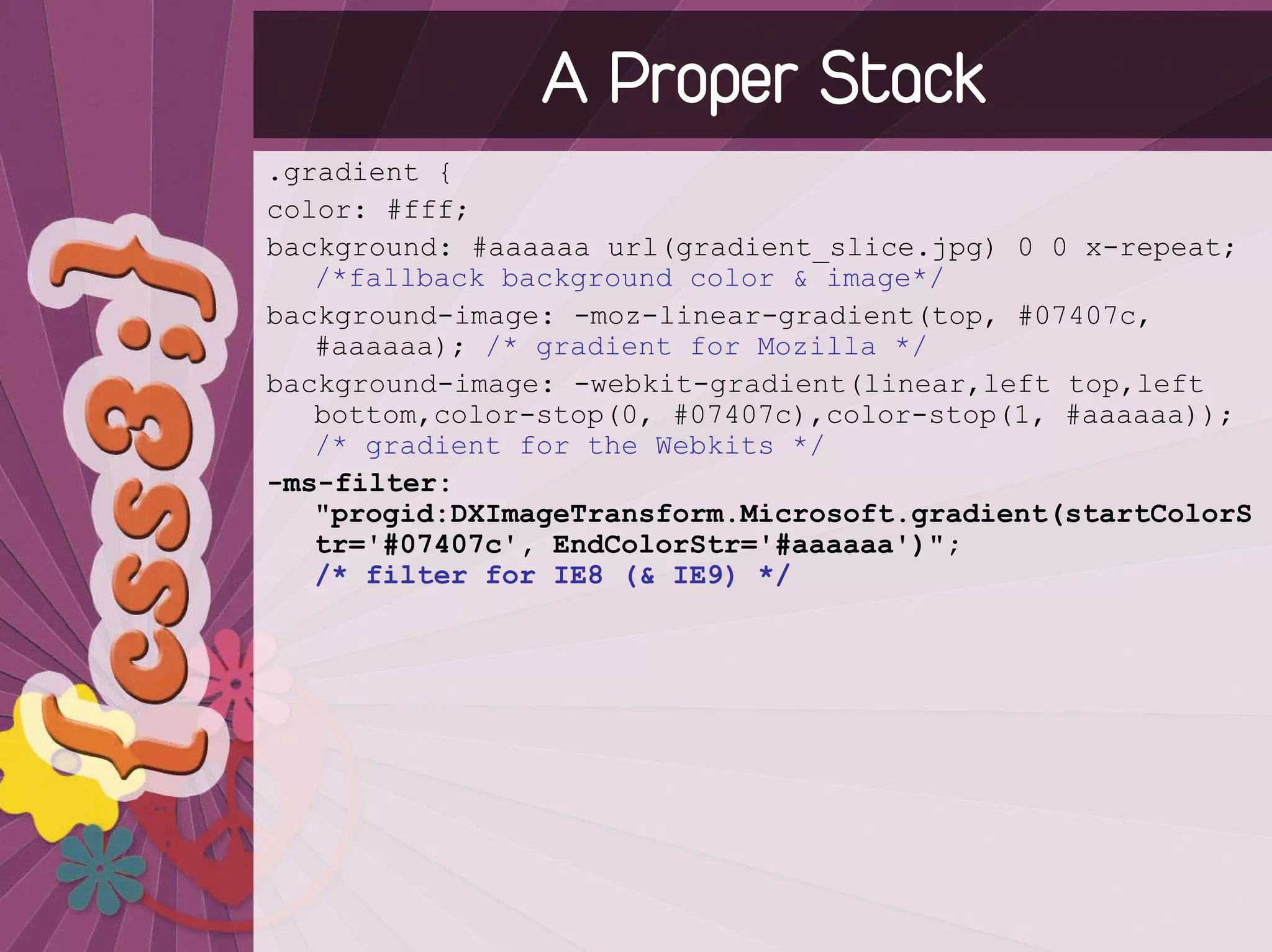 A Proper Stack
.gradient {
color: #fff;
background: #aaaaaa url(gradient_slice.jpg) 0 0 x-repeat;
   /*fallback background color & image*/
background-image: -moz-linear-gradient(top, #07407c,
   #aaaaaa); /* gradient for Mozilla */
background-image: -webkit-gradient(linear,left top,left
   bottom,color-stop(0, #07407c),color-stop(1, #aaaaaa));
   /* gradient for the Webkits */
-ms-filter:
   "progid:DXImageTransform.Microsoft.gradient(startColorS
   tr='#07407c', EndColorStr='#aaaaaa')";
   /* filter for IE8 (& IE9) */
 
