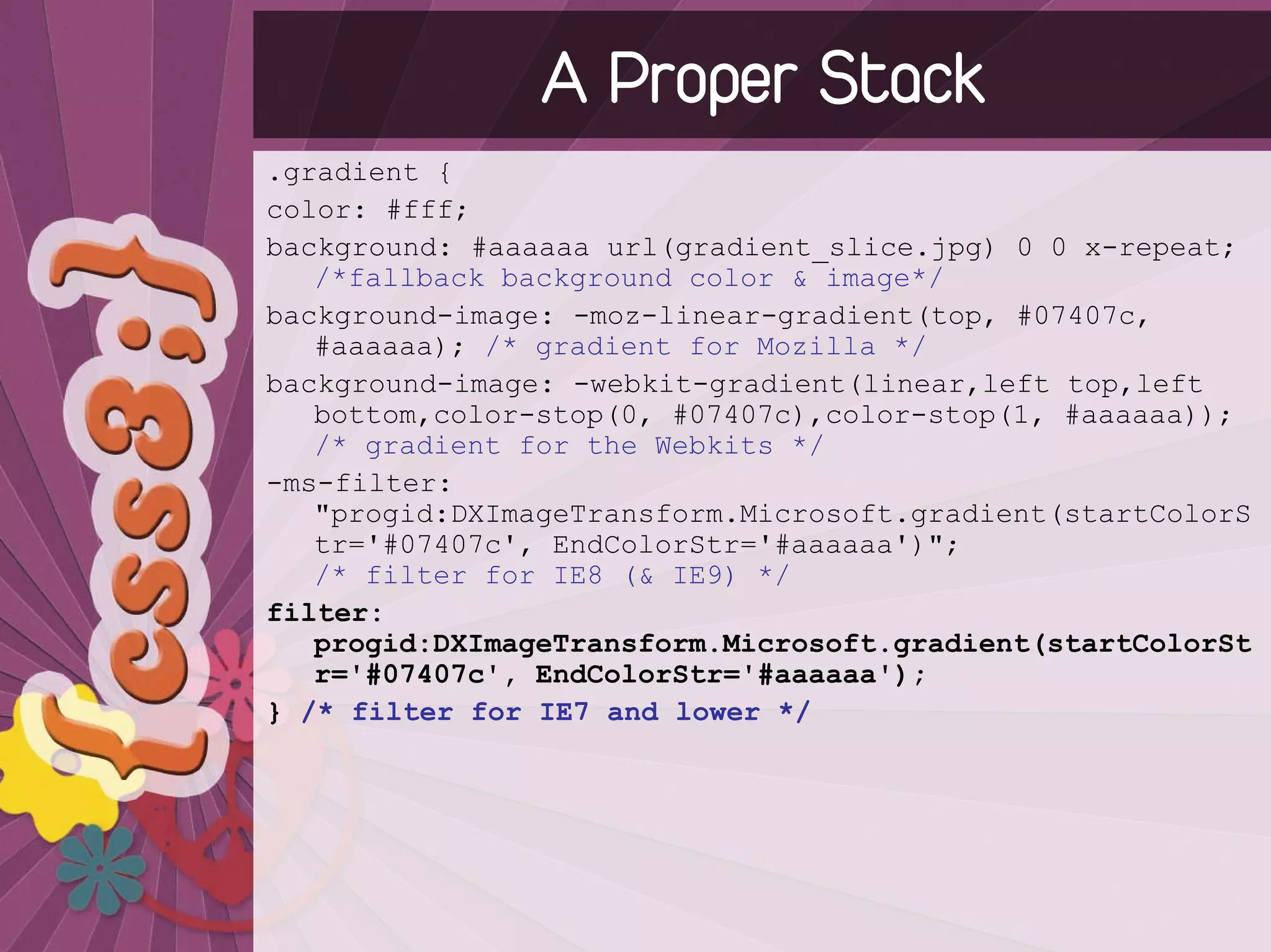 A Proper Stack
.gradient {
color: #fff;
background: #aaaaaa url(gradient_slice.jpg) 0 0 x-repeat;
   /*fallback background color & image*/
background-image: -moz-linear-gradient(top, #07407c,
   #aaaaaa); /* gradient for Mozilla */
background-image: -webkit-gradient(linear,left top,left
   bottom,color-stop(0, #07407c),color-stop(1, #aaaaaa));
   /* gradient for the Webkits */
-ms-filter:
   "progid:DXImageTransform.Microsoft.gradient(startColorS
   tr='#07407c', EndColorStr='#aaaaaa')";
   /* filter for IE8 (& IE9) */
filter:
   progid:DXImageTransform.Microsoft.gradient(startColorSt
   r='#07407c', EndColorStr='#aaaaaa');
} /* filter for IE7 and lower */
 