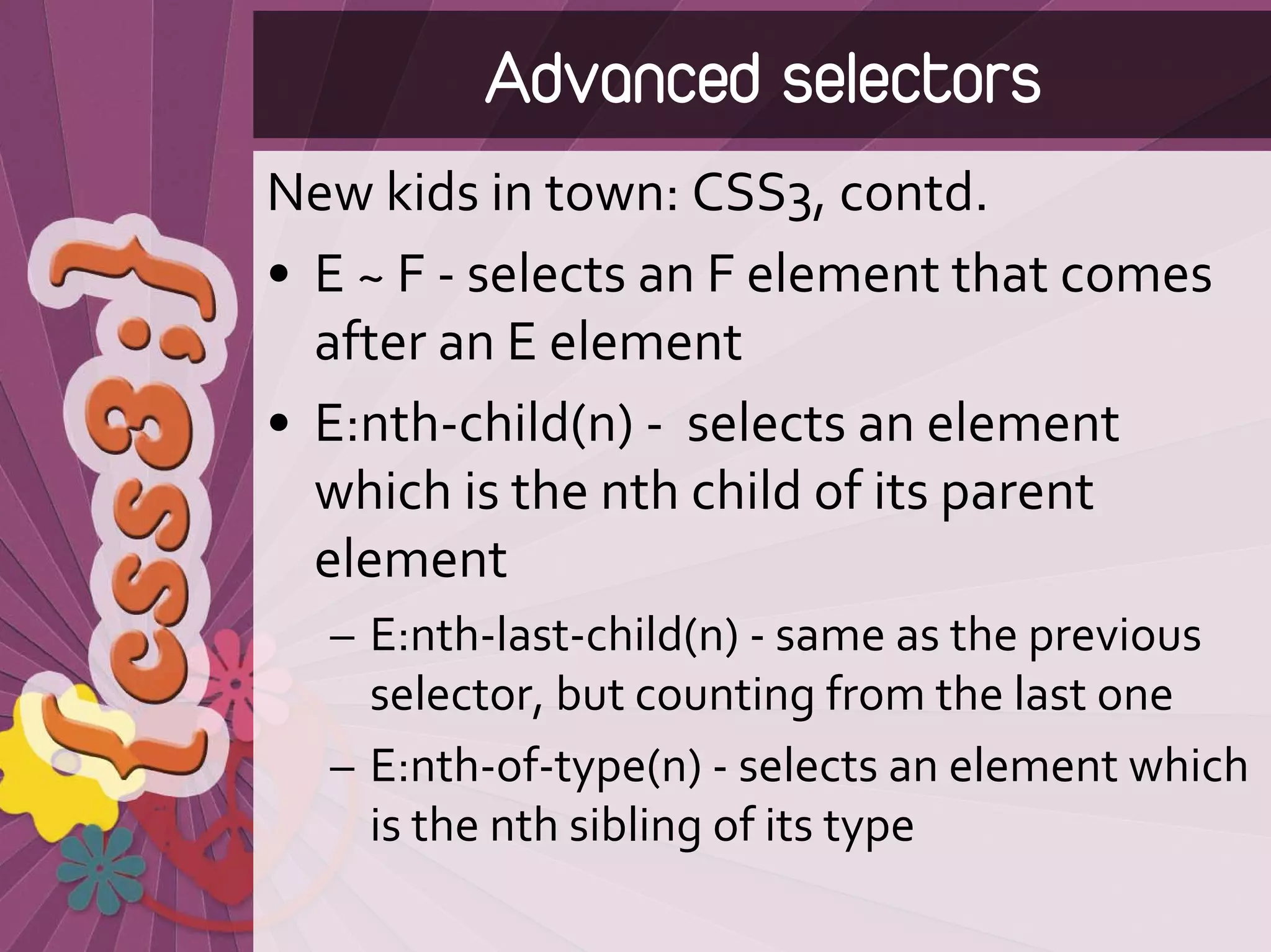 Advanced selectors
New kids in town: CSS3, contd.
• E ~ F ‐ selects an F element that comes 
  after an E element 
• E:nth‐child(n) ‐ selects an element 
  which is the nth child of its parent 
  element 
  – E:nth‐last‐child(n) ‐ same as the previous 
    selector, but counting from the last one 
  – E:nth‐of‐type(n) ‐ selects an element which 
    is the nth sibling of its type
 