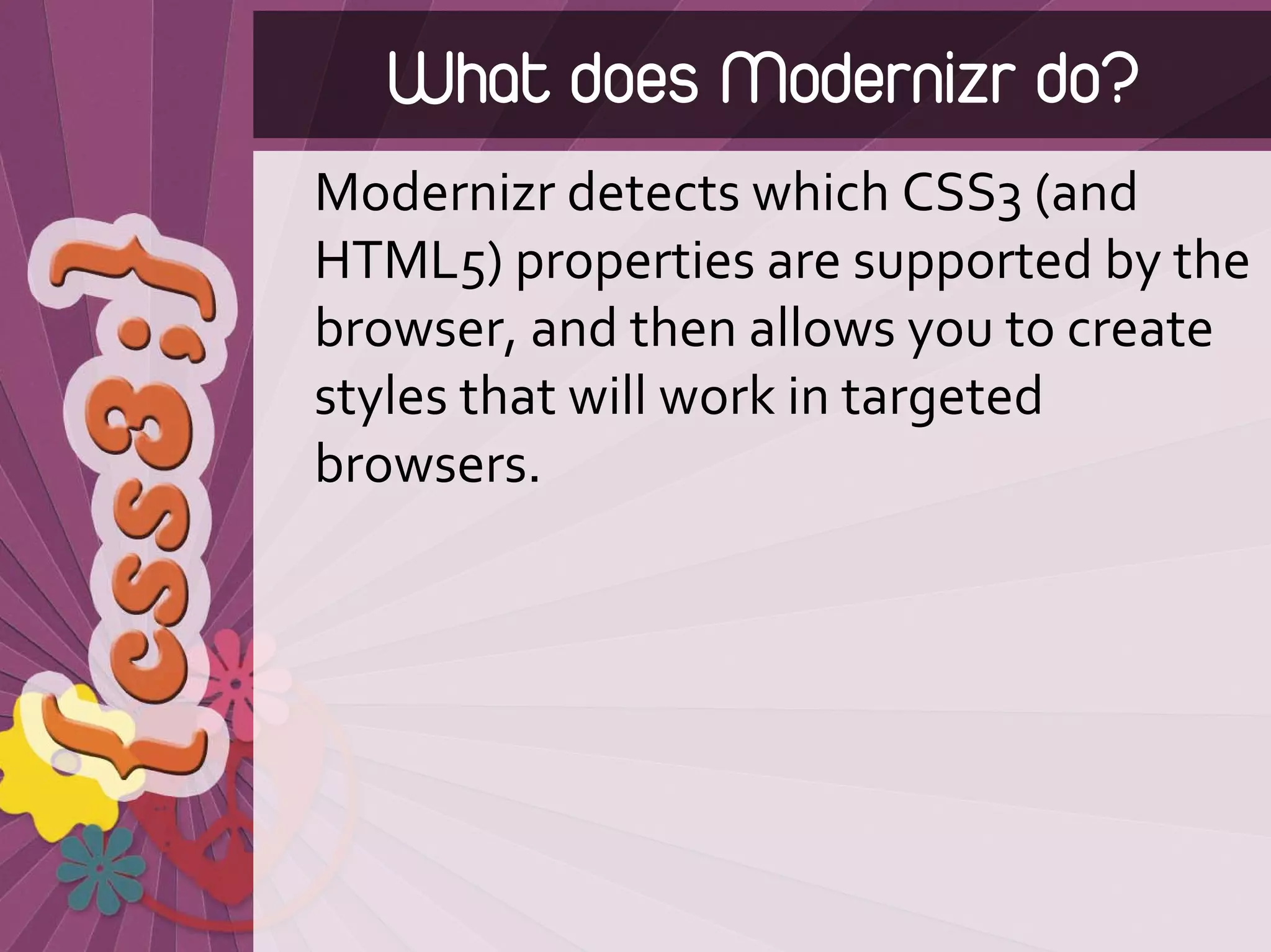 What does Modernizr do?
Modernizr detects which CSS3 (and 
HTML5) properties are supported by the 
browser, and then allows you to create 
styles that will work in targeted 
browsers.
 