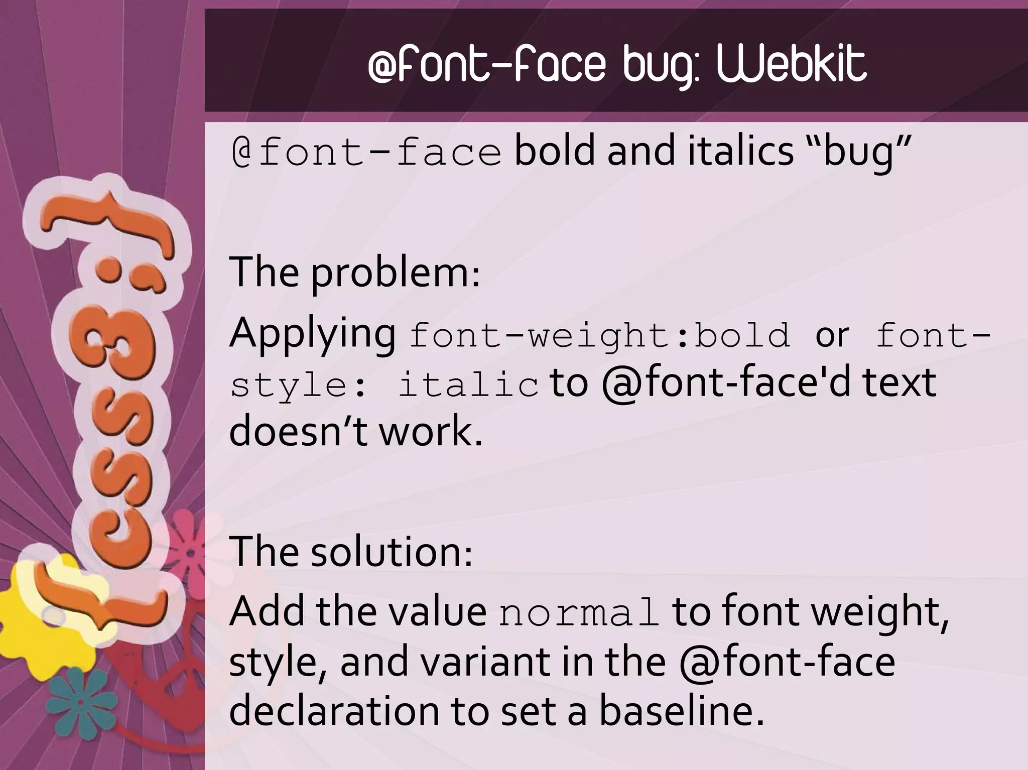 @font-face bug: Webkit
@font-face bold and italics “bug”

The problem:
Applying font-weight:bold or font-
style: italic to @font‐face'd text 
doesn’t work.

The solution:
Add the value normal to font weight, 
style, and variant in the @font‐face 
declaration to set a baseline.
 