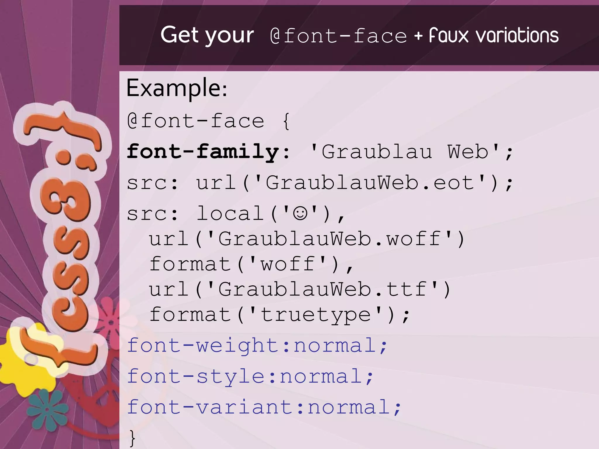 Get your @font-face + faux variations

Example:
@font-face {
font-family: 'Graublau Web';
src: url('GraublauWeb.eot');
src: local('☺'),
  url('GraublauWeb.woff')
  format('woff'),
  url('GraublauWeb.ttf')
  format('truetype');
font-weight:normal;
font-style:normal;
font-variant:normal;
}
 