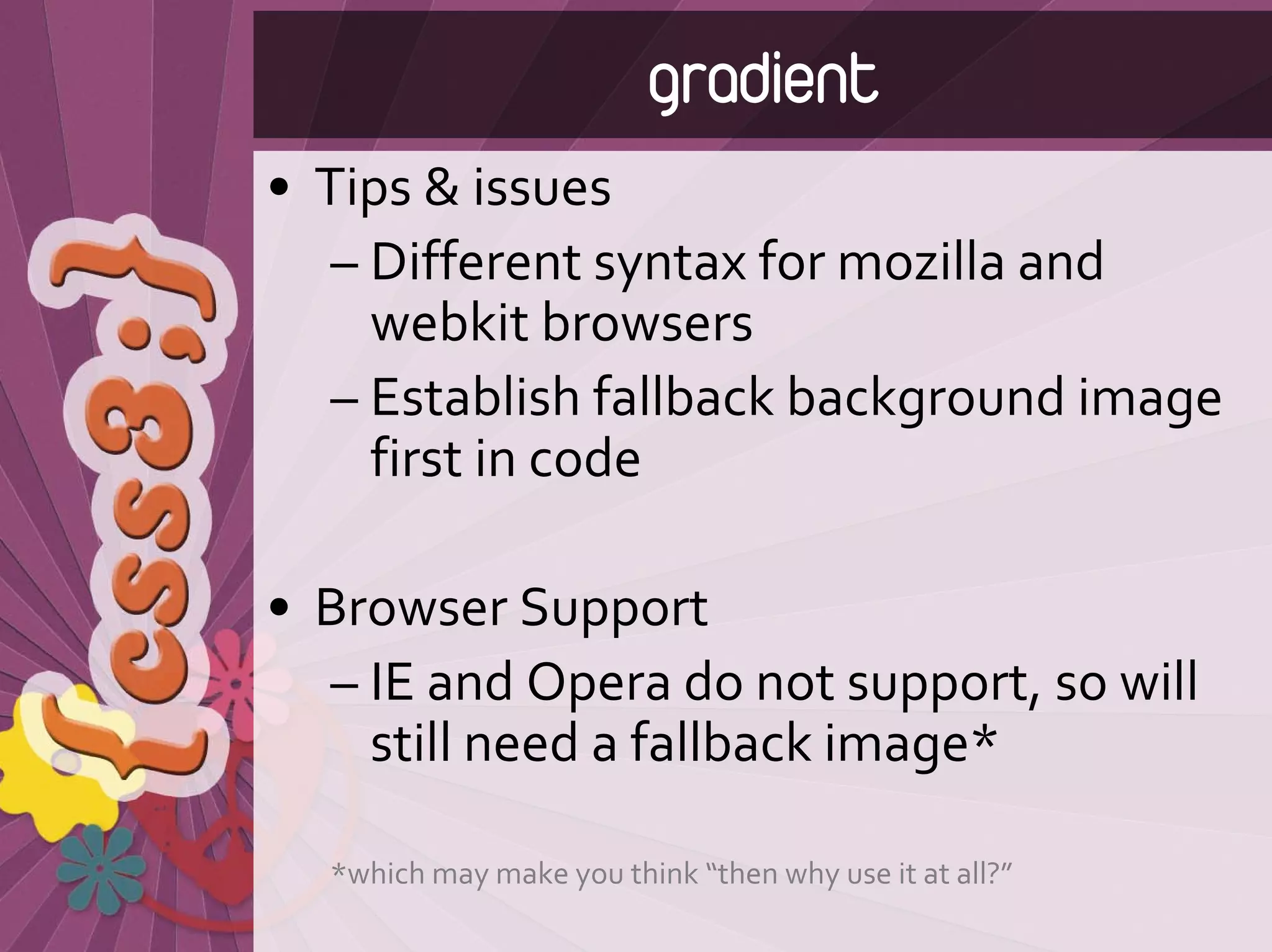 gradient
• Tips & issues
   – Different syntax for mozilla and 
     webkit browsers
   – Establish fallback background image 
     first in code

• Browser Support
  – IE and Opera do not support, so will 
    still need a fallback image*

  *which may make you think “then why use it at all?”
 