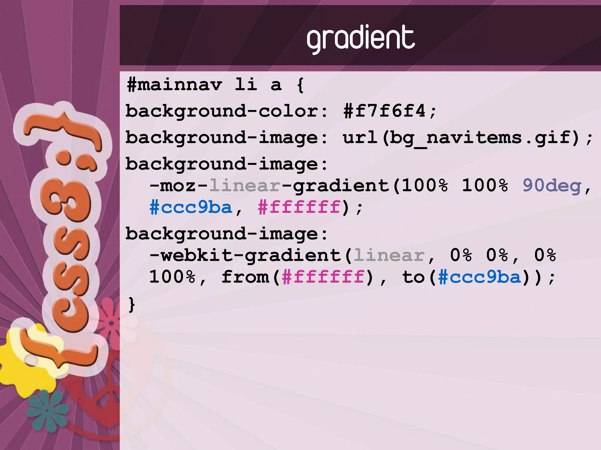 gradient
#mainnav li a {
background-color: #f7f6f4;
background-image: url(bg_navitems.gif);
background-image:
  -moz-linear-gradient(100% 100% 90deg,
  #ccc9ba, #ffffff);
background-image:
  -webkit-gradient(linear, 0% 0%, 0%
  100%, from(#ffffff), to(#ccc9ba));
}
 