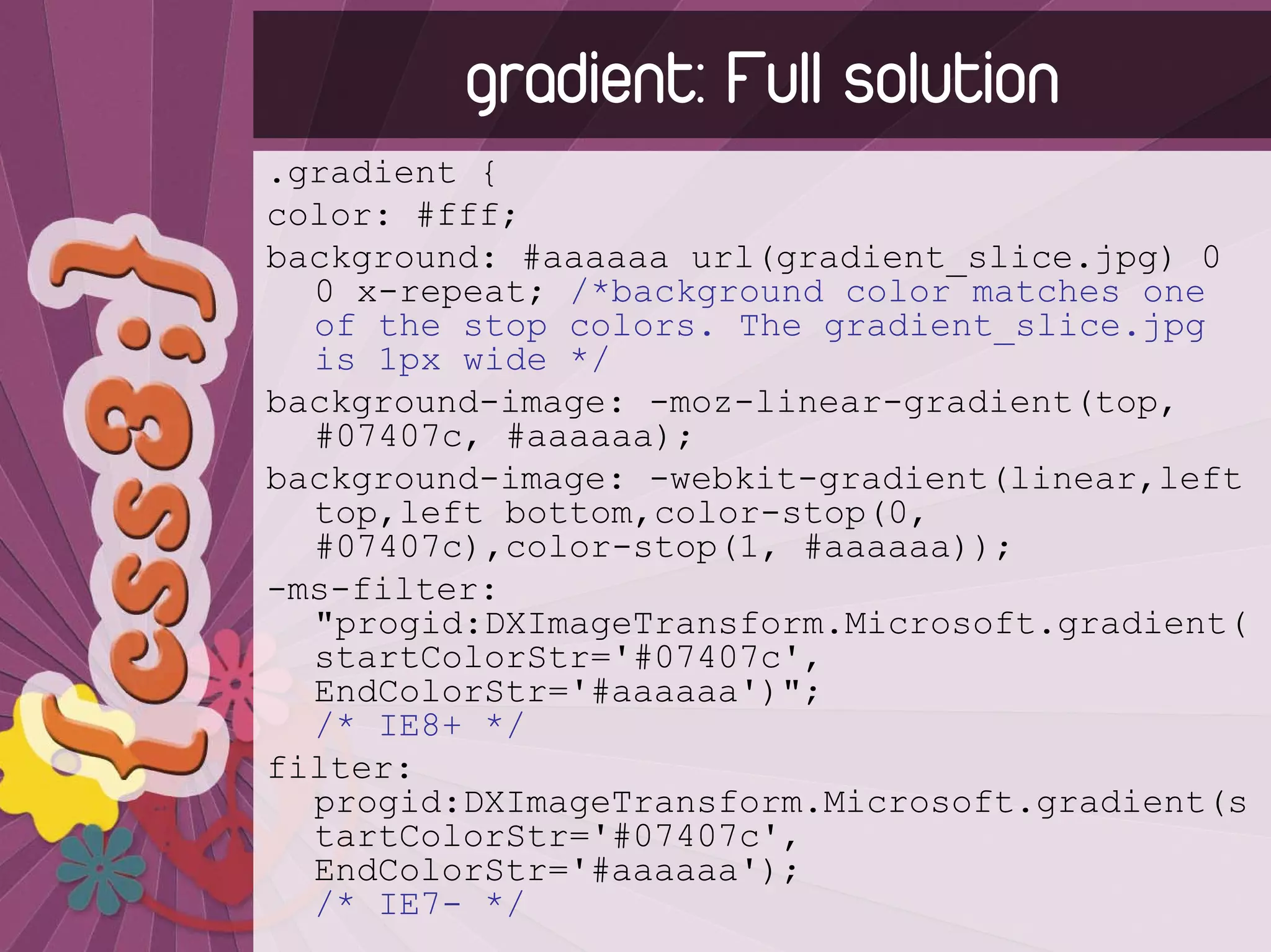 gradient: Full solution
.gradient {
color: #fff;
background: #aaaaaa url(gradient_slice.jpg) 0
  0 x-repeat; /*background color matches one
  of the stop colors. The gradient_slice.jpg
  is 1px wide */
background-image: -moz-linear-gradient(top,
  #07407c, #aaaaaa);
background-image: -webkit-gradient(linear,left
  top,left bottom,color-stop(0,
  #07407c),color-stop(1, #aaaaaa));
-ms-filter:
  "progid:DXImageTransform.Microsoft.gradient(
  startColorStr='#07407c',
  EndColorStr='#aaaaaa')";
  /* IE8+ */
filter:
  progid:DXImageTransform.Microsoft.gradient(s
  tartColorStr='#07407c',
  EndColorStr='#aaaaaa');
  /* IE7- */
 
