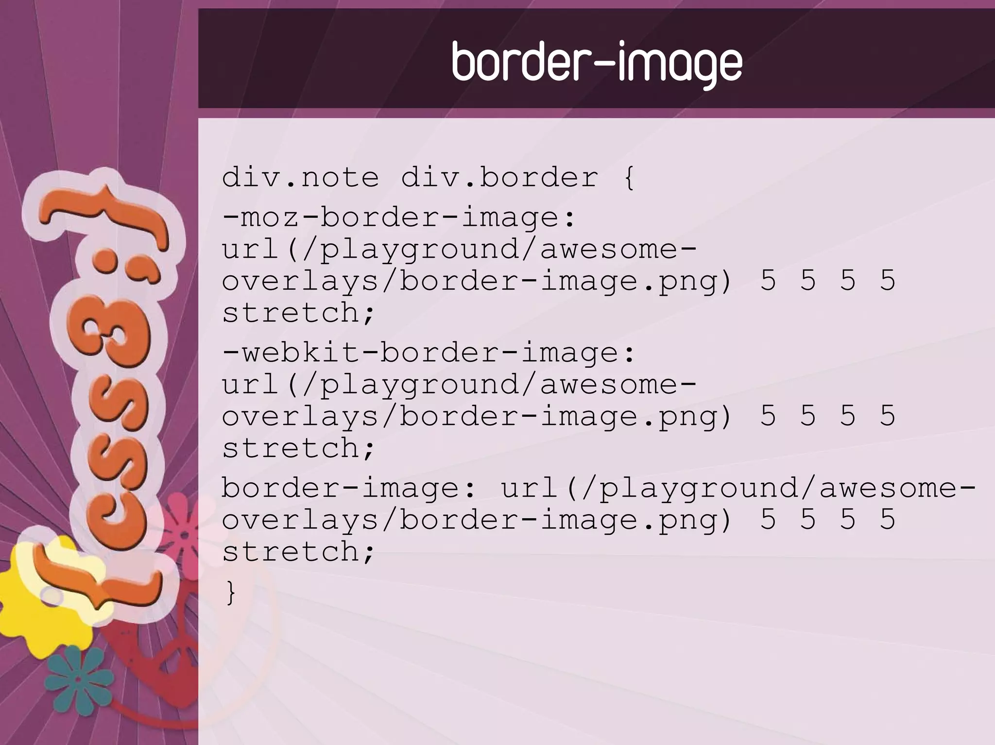 border-image
div.note div.border {
-moz-border-image:
url(/playground/awesome-
overlays/border-image.png) 5 5 5 5
stretch;
-webkit-border-image:
url(/playground/awesome-
overlays/border-image.png) 5 5 5 5
stretch;
border-image: url(/playground/awesome-
overlays/border-image.png) 5 5 5 5
stretch;
}
 
