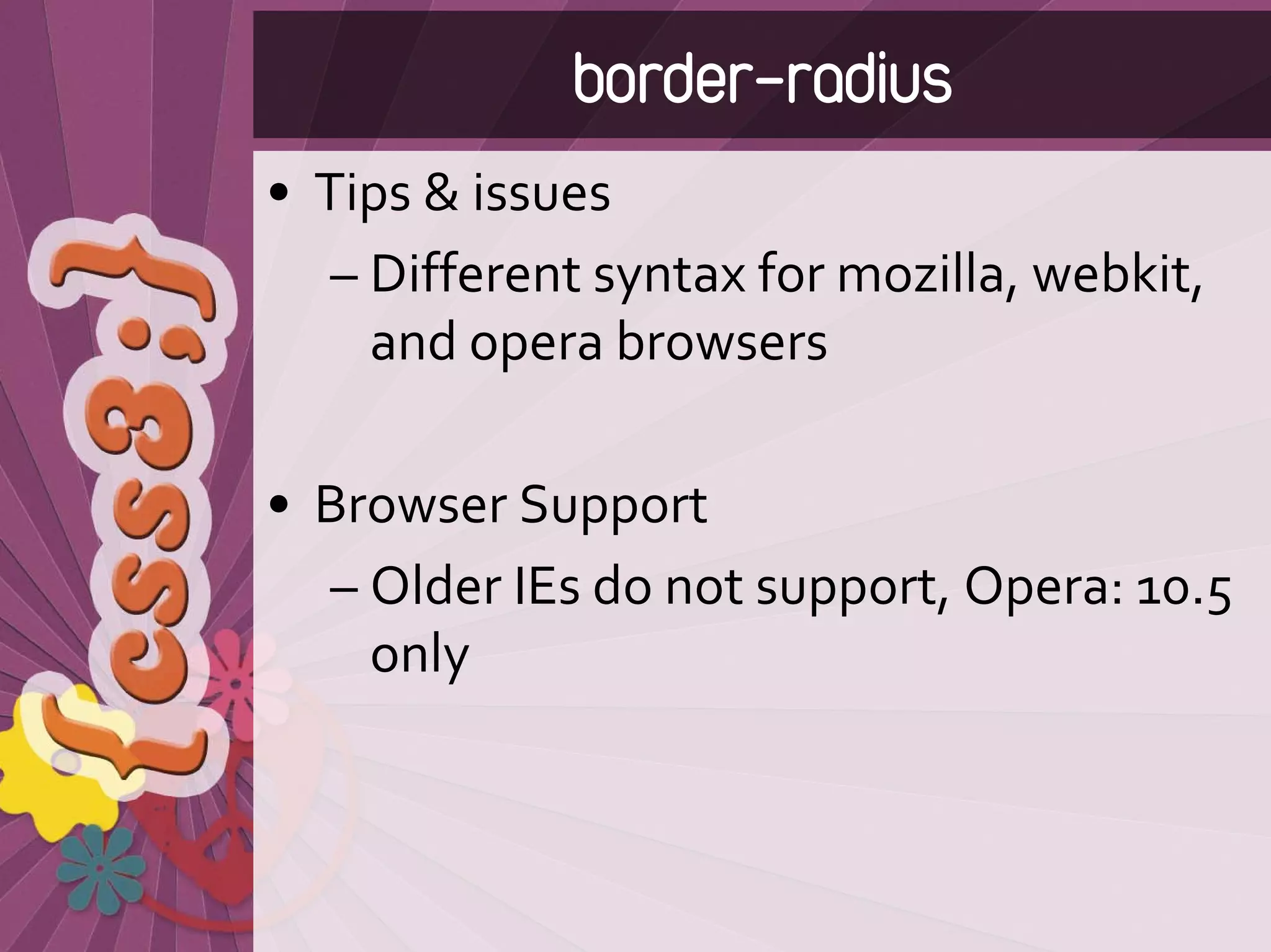 border-radius
• Tips & issues
   – Different syntax for mozilla, webkit, 
     and opera browsers

• Browser Support
  – Older IEs do not support, Opera: 10.5 
    only
 