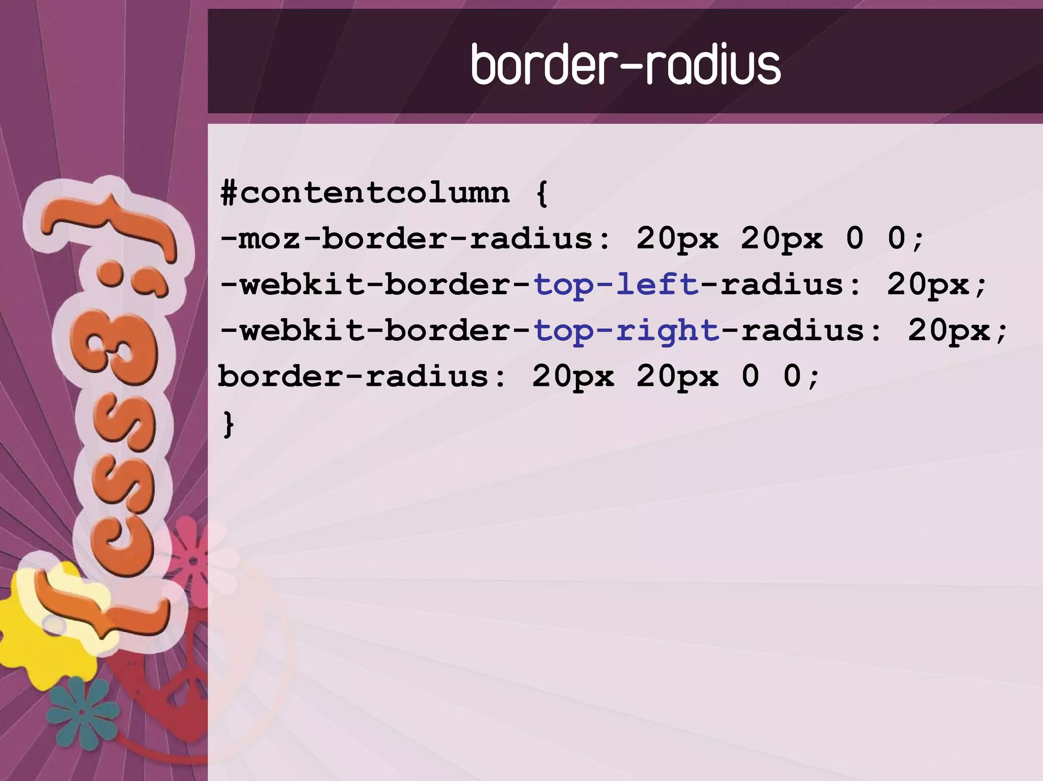 border-radius
#contentcolumn {
-moz-border-radius: 20px 20px 0 0;
-webkit-border-top-left-radius: 20px;
-webkit-border-top-right-radius: 20px;
border-radius: 20px 20px 0 0;
}
 