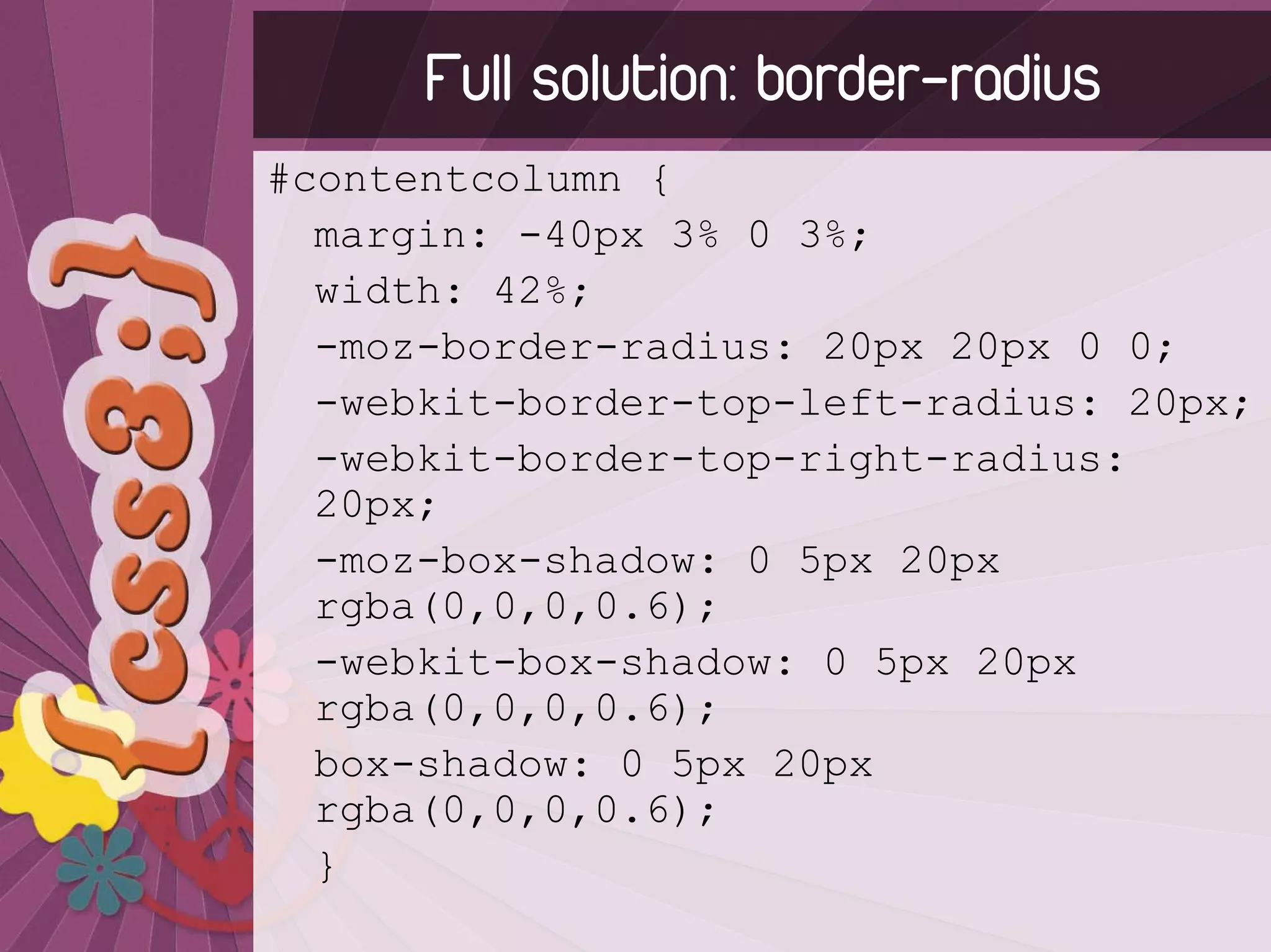 Full solution: border-radius
#contentcolumn {
  margin: -40px 3% 0 3%;
  width: 42%;
  -moz-border-radius: 20px 20px 0 0;
  -webkit-border-top-left-radius: 20px;
  -webkit-border-top-right-radius:
  20px;
  -moz-box-shadow: 0 5px 20px
  rgba(0,0,0,0.6);
  -webkit-box-shadow: 0 5px 20px
  rgba(0,0,0,0.6);
  box-shadow: 0 5px 20px
  rgba(0,0,0,0.6);
  }
 