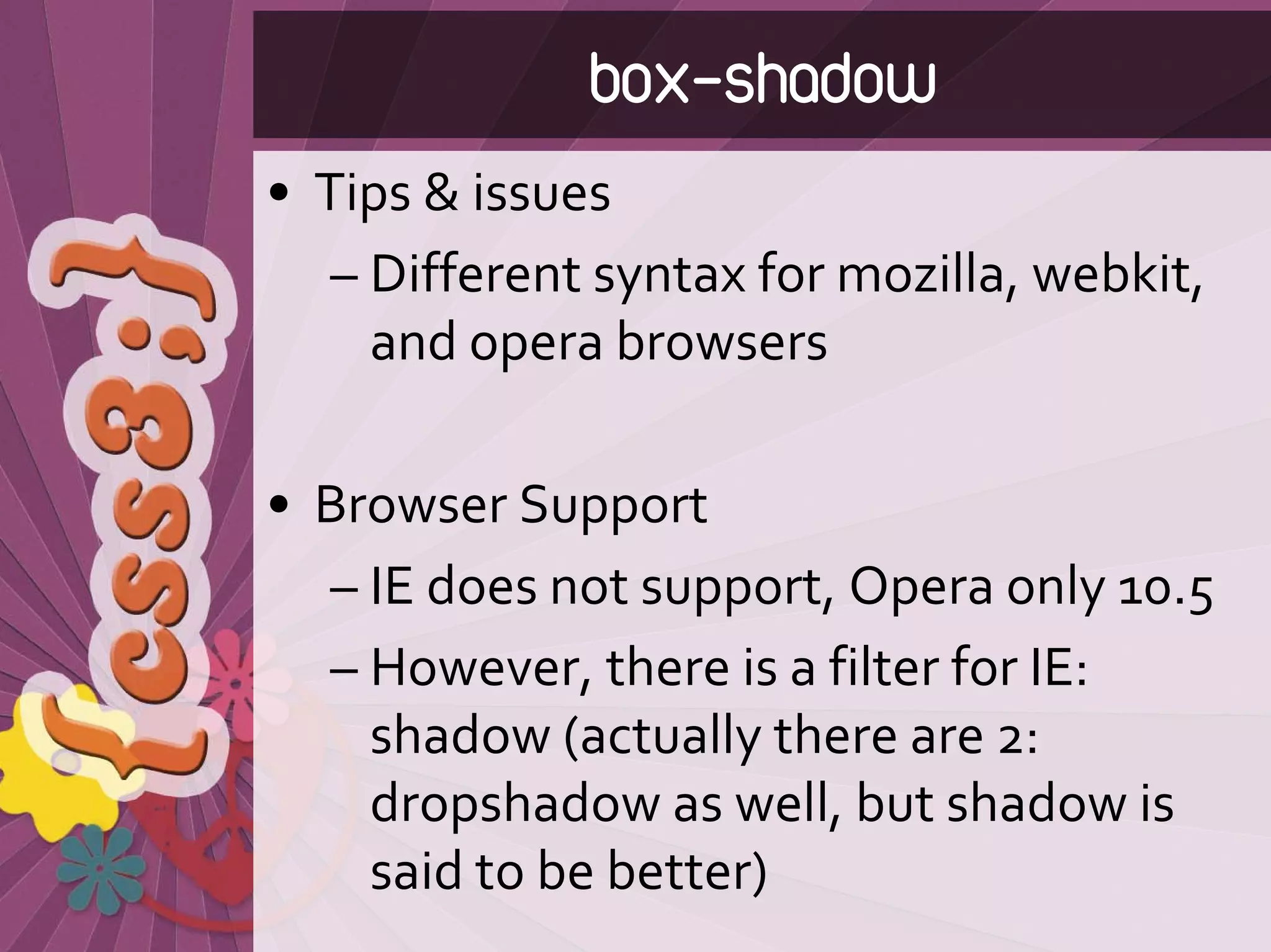 box-shadow
• Tips & issues
   – Different syntax for mozilla, webkit, 
     and opera browsers

• Browser Support
  – IE does not support, Opera only 10.5
  – However, there is a filter for IE: 
    shadow (actually there are 2: 
    dropshadow as well, but shadow is 
    said to be better)
 