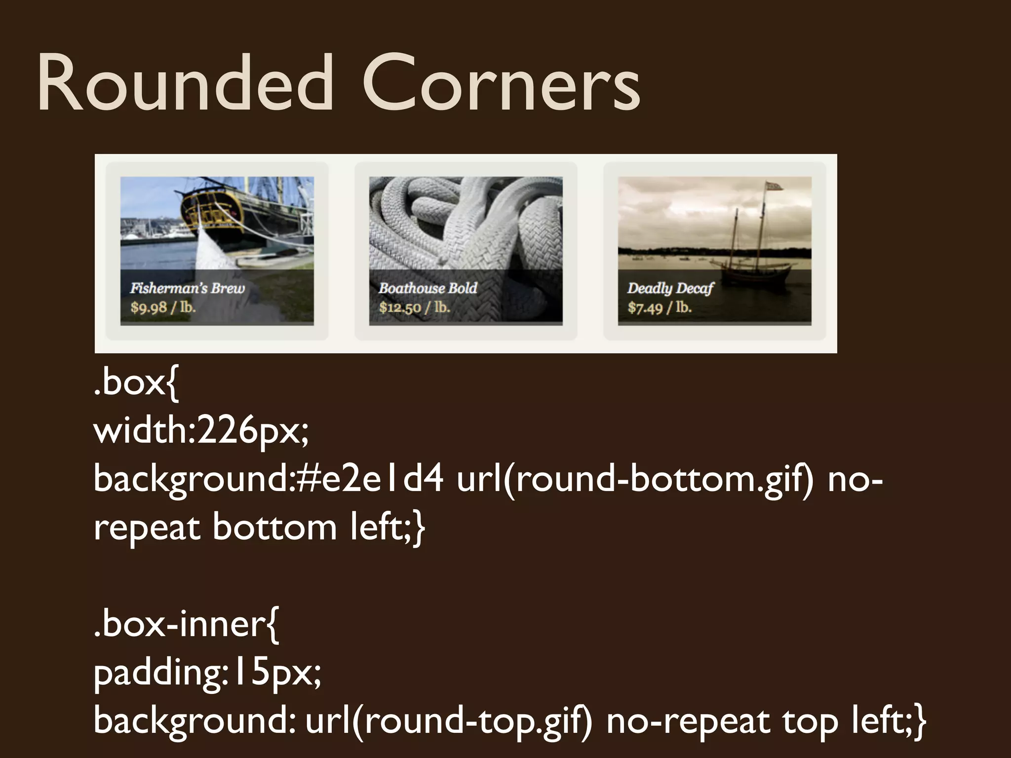 Rounded Corners
.box{
width:226px;
background:#e2e1d4 url(round-bottom.gif) no-
repeat bottom left;}
.box-inner{
padding:15px;
background: url(round-top.gif) no-repeat top left;}
 