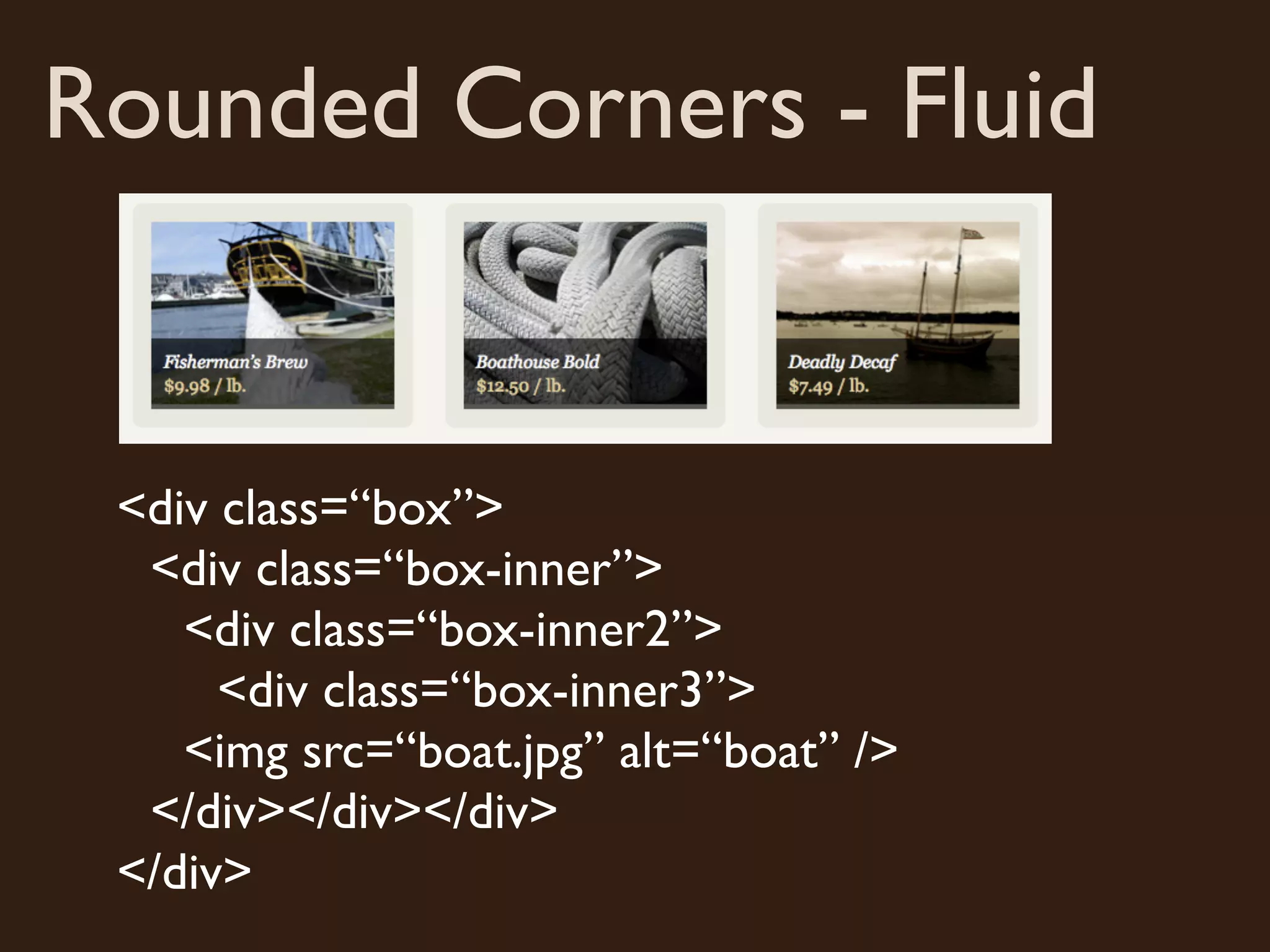 Rounded Corners - Fluid
<div class=“box”>
<div class=“box-inner”>
<div class=“box-inner2”>
<div class=“box-inner3”>
<img src=“boat.jpg” alt=“boat” />
</div></div></div>
</div>
 