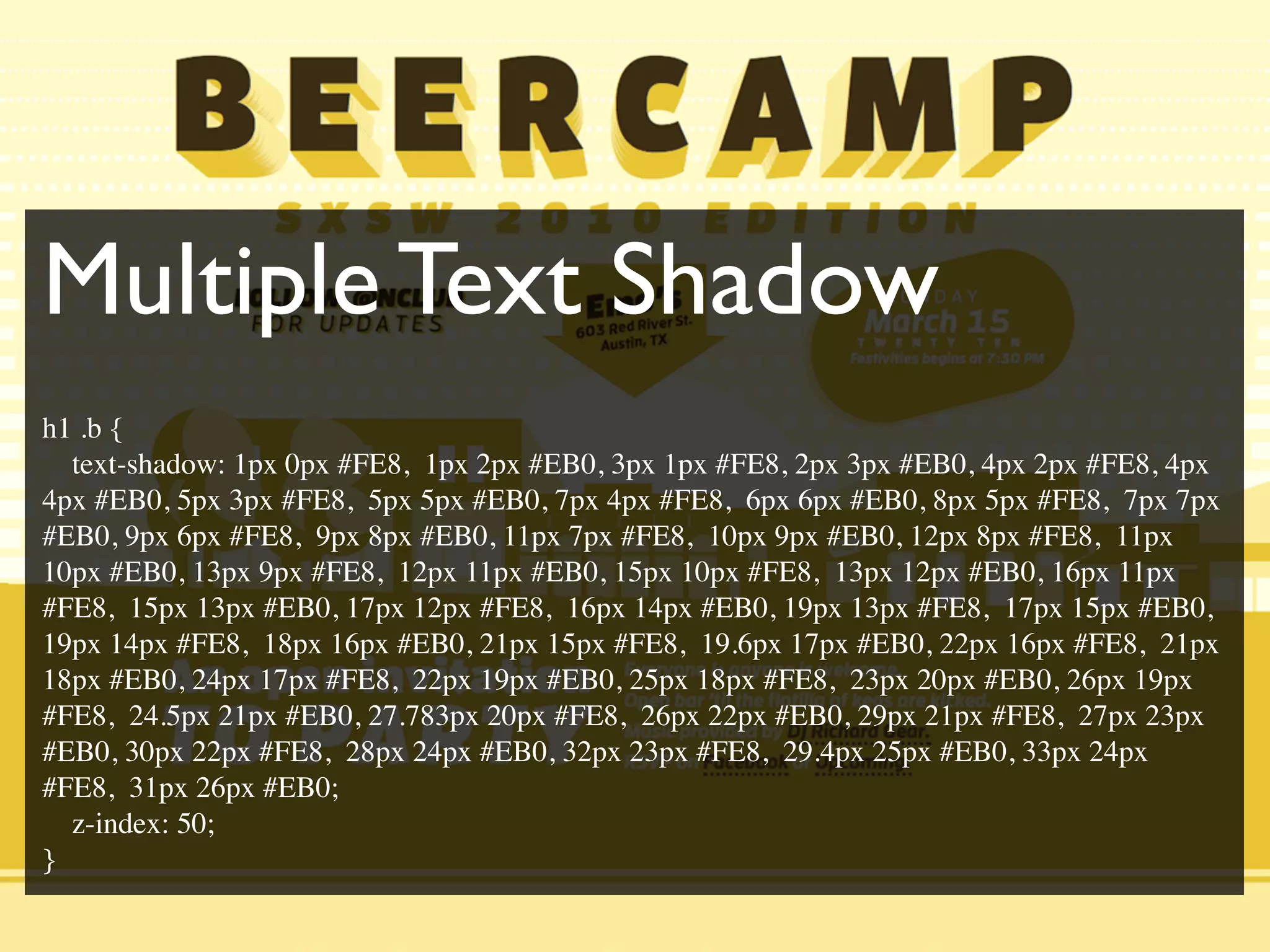 Multiple Text Shadow
h1 .b {
text-shadow: 1px 0px #FE8, 1px 2px #EB0, 3px 1px #FE8, 2px 3px #EB0, 4px 2px #FE8, 4px
4px #EB0, 5px 3px #FE8, 5px 5px #EB0, 7px 4px #FE8, 6px 6px #EB0, 8px 5px #FE8, 7px 7px
#EB0, 9px 6px #FE8, 9px 8px #EB0, 11px 7px #FE8, 10px 9px #EB0, 12px 8px #FE8, 11px
10px #EB0, 13px 9px #FE8, 12px 11px #EB0, 15px 10px #FE8, 13px 12px #EB0, 16px 11px
#FE8, 15px 13px #EB0, 17px 12px #FE8, 16px 14px #EB0, 19px 13px #FE8, 17px 15px #EB0,
19px 14px #FE8, 18px 16px #EB0, 21px 15px #FE8, 19.6px 17px #EB0, 22px 16px #FE8, 21px
18px #EB0, 24px 17px #FE8, 22px 19px #EB0, 25px 18px #FE8, 23px 20px #EB0, 26px 19px
#FE8, 24.5px 21px #EB0, 27.783px 20px #FE8, 26px 22px #EB0, 29px 21px #FE8, 27px 23px
#EB0, 30px 22px #FE8, 28px 24px #EB0, 32px 23px #FE8, 29.4px 25px #EB0, 33px 24px
#FE8, 31px 26px #EB0;
z-index: 50;
}
 