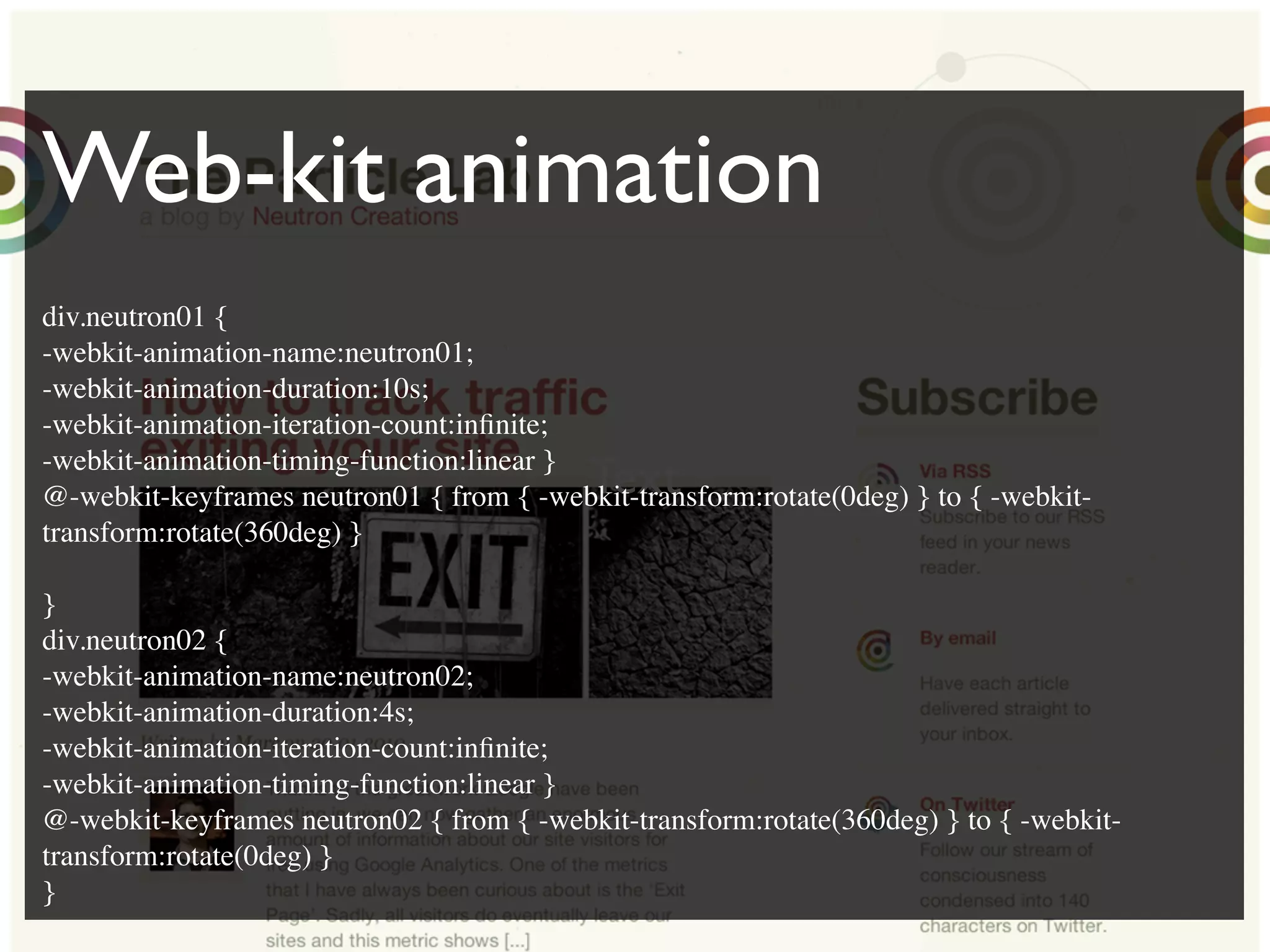 Text
Web-kit animation
div.neutron01 {
-webkit-animation-name:neutron01;
-webkit-animation-duration:10s;
-webkit-animation-iteration-count:inﬁnite;
-webkit-animation-timing-function:linear }
@-webkit-keyframes neutron01 { from { -webkit-transform:rotate(0deg) } to { -webkit-
transform:rotate(360deg) }
}
div.neutron02 {
-webkit-animation-name:neutron02;
-webkit-animation-duration:4s;
-webkit-animation-iteration-count:inﬁnite;
-webkit-animation-timing-function:linear }
@-webkit-keyframes neutron02 { from { -webkit-transform:rotate(360deg) } to { -webkit-
transform:rotate(0deg) }
}
 