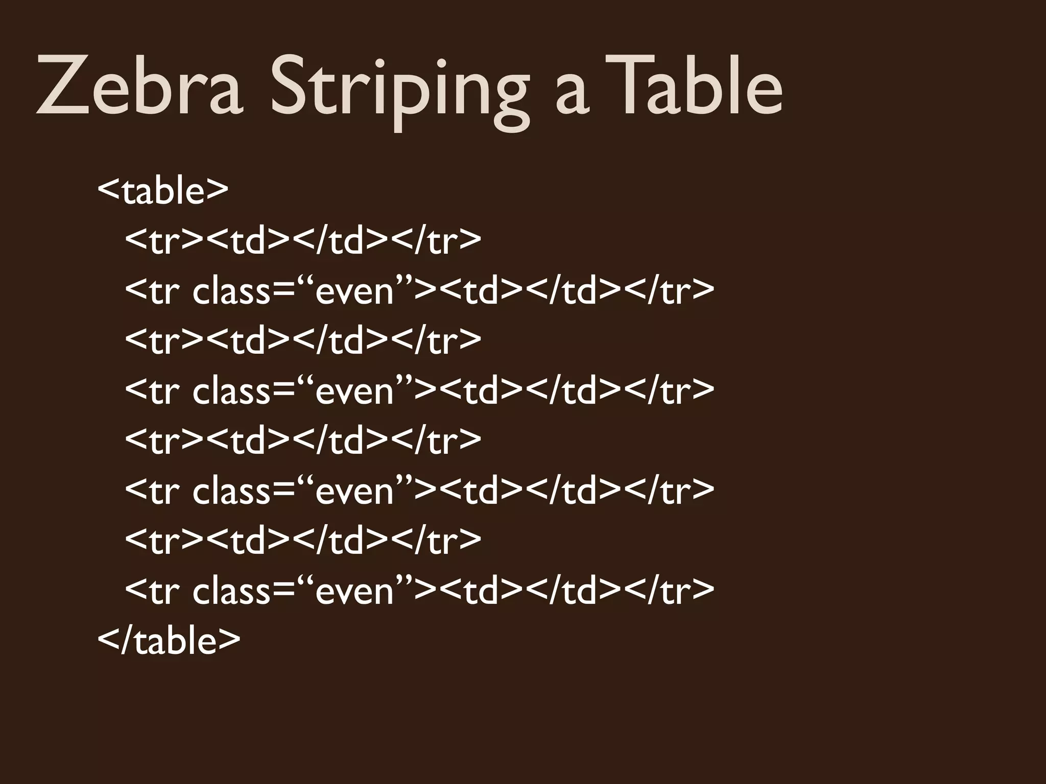 Zebra Striping a Table
 <table>
  <tr><td></td></tr>
  <tr class=“even”><td></td></tr>
  <tr><td></td></tr>
  <tr class=“even”><td></td></tr>
  <tr><td></td></tr>
  <tr class=“even”><td></td></tr>
  <tr><td></td></tr>
  <tr class=“even”><td></td></tr>
 </table>
 