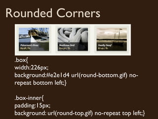 Rounded Corners


 .box{
 width:226px;
 background:#e2e1d4 url(round-bottom.gif) no-
 repeat bottom left;}

 .box-inner{
 padding:15px;
 background: url(round-top.gif) no-repeat top left;}
 