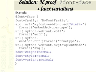 Solution: IE proof @font-face
                + faux variations
      Example:
      @font-face {
      font-family: 'MyFontFamily';
      src: url('myfont-webfont.eot?#iefix‘)
        format('embedded-opentype'),
      url('myfont-webfont.woff')
        format('woff'),
      url('myfont-
        webfont.ttf')format('truetype'),
      url('myfont-webfont.svg#svgFontName')
        format('svg');
      font-weight:normal;
      font-style:normal;
      font-variant:normal;
      }

105
 