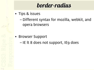border-radius
      • Tips & issues
         – Different syntax for mozilla, webkit, and
           opera browsers

      • Browser Support
         – IE lt 8 does not support, IE9 does




114
 