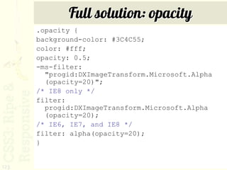 Full solution: opacity
      .opacity {
      background-color: #3C4C55;
      color: #fff;
      opacity: 0.5;
      -ms-filter:
        "progid:DXImageTransform.Microsoft.Alpha
        (opacity=20)";
      /* IE8 only */
      filter:
        progid:DXImageTransform.Microsoft.Alpha
        (opacity=20);
      /* IE6, IE7, and IE8 */
      filter: alpha(opacity=20);
      }


123
 