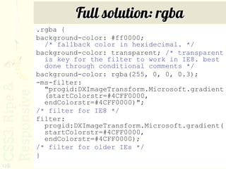 Full solution: rgba
      .rgba {
      background-color: #ff0000;
        /* fallback color in hexidecimal. */
      background-color: transparent; /* transparent
        is key for the filter to work in IE8. best
        done through conditional comments */
      background-color: rgba(255, 0, 0, 0.3);
      -ms-filter:
        "progid:DXImageTransform.Microsoft.gradient
        (startColorstr=#4CFF0000,
        endColorstr=#4CFF0000)";
      /* filter for IE8 */
      filter:
        progid:DXImageTransform.Microsoft.gradient(
        startColorstr=#4CFF0000,
        endColorstr=#4CFF0000);
      /* filter for older IEs */
      }
128
 