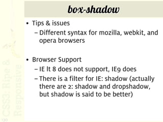 box-shadow
      • Tips & issues
         – Different syntax for mozilla, webkit, and
           opera browsers

      • Browser Support
         – IE lt 8 does not support, IE9 does
         – There is a filter for IE: shadow (actually
           there are 2: shadow and dropshadow,
           but shadow is said to be better)


130
 