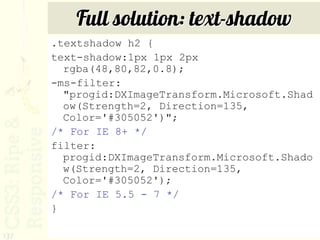 Full solution: text-shadow
      .textshadow h2 {
      text-shadow:1px 1px 2px
        rgba(48,80,82,0.8);
      -ms-filter:
        "progid:DXImageTransform.Microsoft.Shad
        ow(Strength=2, Direction=135,
        Color='#305052')";
      /* For IE 8+ */
      filter:
        progid:DXImageTransform.Microsoft.Shado
        w(Strength=2, Direction=135,
        Color='#305052');
      /* For IE 5.5 - 7 */
      }

137
 