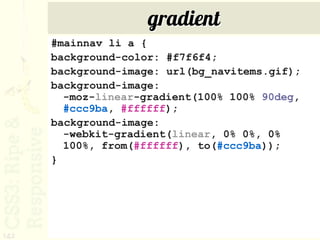 gradient
      #mainnav li a {
      background-color: #f7f6f4;
      background-image: url(bg_navitems.gif);
      background-image:
        -moz-linear-gradient(100% 100% 90deg,
        #ccc9ba, #ffffff);
      background-image:
        -webkit-gradient(linear, 0% 0%, 0%
        100%, from(#ffffff), to(#ccc9ba));
      }




142
 