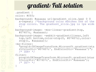 gradient: Full solution
      .gradient {
      color: #fff;
      background: #aaaaaa url(gradient_slice.jpg) 0 0
        x-repeat; /*background color matches one of the
        stop colors. The gradient_slice.jpg is 1px wide
        */
      background-image: -moz-linear-gradient(top,
        #07407c, #aaaaaa);
      background-image: -webkit-gradient(linear,left
        top,left bottom,color-stop(0, #07407c),color-
        stop(1, #aaaaaa));
      -ms-filter:
        "progid:DXImageTransform.Microsoft.gradient(sta
        rtColorStr='#07407c', EndColorStr='#aaaaaa')";
        /* IE8+ */
      filter:
        progid:DXImageTransform.Microsoft.gradient(star
        tColorStr='#07407c', EndColorStr='#aaaaaa');
        /* IE7- */
      }
143
 
