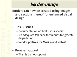 border-image
      Borders can now be created using images
        and sections thereof for enhanced visual
        design.

      • Tips & issues
        – Documentation on best use is sparse
        – No adequate fall-back techniques for graceful
          degradation
        – Vendor prefixes for Mozilla and webkit

      • Browser support
150
        – The IEs do not support
 